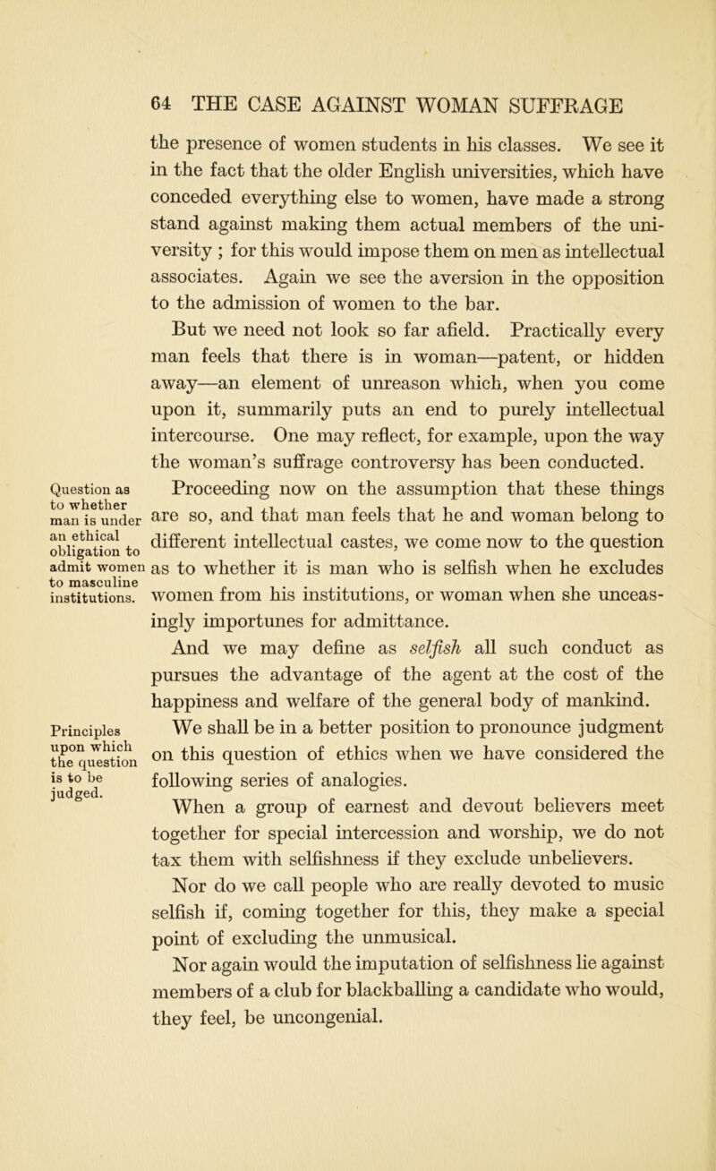 Question as to whether man is under an ethical obligation to admit women to masculine institutions. Principles upon which the question is to be judged. the presence of women students in his classes. We see it in the fact that the older English universities, which have conceded everything else to women, have made a strong stand against making them actual members of the uni- versity ; for this would impose them on men as intellectual associates. Again we see the aversion in the opposition to the admission of women to the bar. But we need not look so far afield. Practically every man feels that there is in woman—patent, or hidden away—an element of unreason which, when you come upon it, summarily puts an end to purely intellectual intercourse. One may reflect, for example, upon the way the woman’s suffrage controversy has been conducted. Proceeding now on the assumption that these things are so, and that man feels that he and woman belong to different intellectual castes, we come now to the question as to whether it is man who is selfish when he excludes women from his institutions, or woman when she unceas- ingly importunes for admittance. And we may define as selfish all such conduct as pursues the advantage of the agent at the cost of the happiness and welfare of the general body of mankind. We shall be in a better position to pronounce judgment on this question of ethics when we have considered the following series of analogies. When a group of earnest and devout believers meet together for special intercession and worship, we do not tax them with selfishness if they exclude unbelievers. Nor do we call people who are really devoted to music selfish if, coming together for this, they make a special point of excluding the unmusical. Nor again would the imputation of selfishness lie against members of a club for blackballing a candidate who would, they feel, be uncongenial.