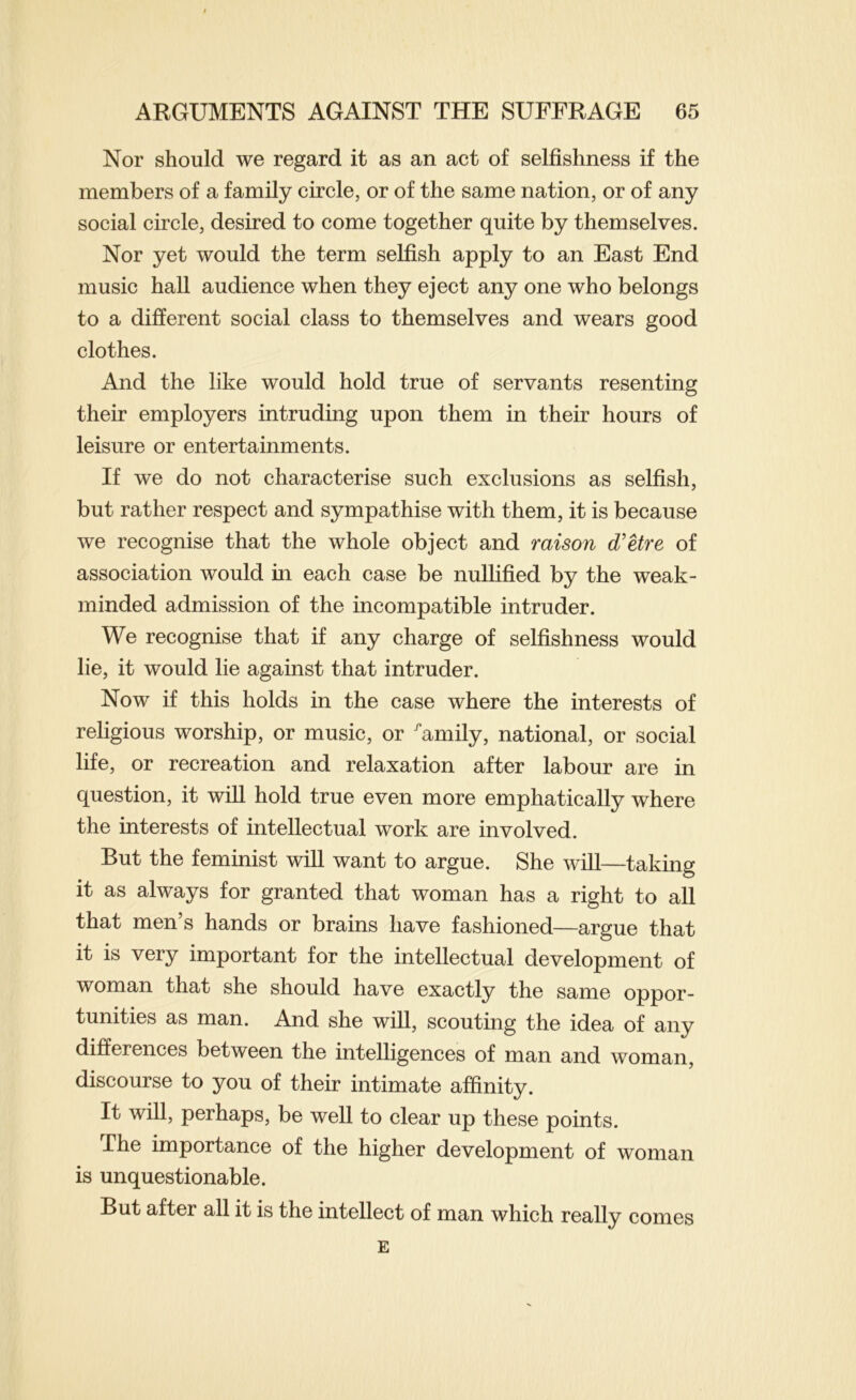 Nor should we regard it as an act of selfishness if the members of a family circle, or of the same nation, or of any social circle, desired to come together quite by themselves. Nor yet would the term selfish apply to an East End music hall audience when they eject any one who belongs to a different social class to themselves and wears good clothes. And the like would hold true of servants resenting their employers intruding upon them in their hours of leisure or entertainments. If we do not characterise such exclusions as selfish, but rather respect and sympathise with them, it is because we recognise that the whole object and raison d'etre of association would in each case be nullified by the weak- minded admission of the incompatible intruder. We recognise that if any charge of selfishness would lie, it would lie against that intruder. Now if this holds in the case where the interests of religious worship, or music, or '’amily, national, or social life, or recreation and relaxation after labour are in question, it will hold true even more emphatically where the interests of intellectual work are involved. But the feminist will want to argue. She will—taking it as always for granted that woman has a right to all that men’s hands or brains have fashioned—argue that it is very important for the intellectual development of woman that she should have exactly the same oppor- tunities as man. And she will, scouting the idea of any differences between the intelligences of man and woman, discourse to you of their intimate affinity. It will, perhaps, be well to clear up these points. The importance of the higher development of woman is unquestionable. But after all it is the intellect of man which really comes E