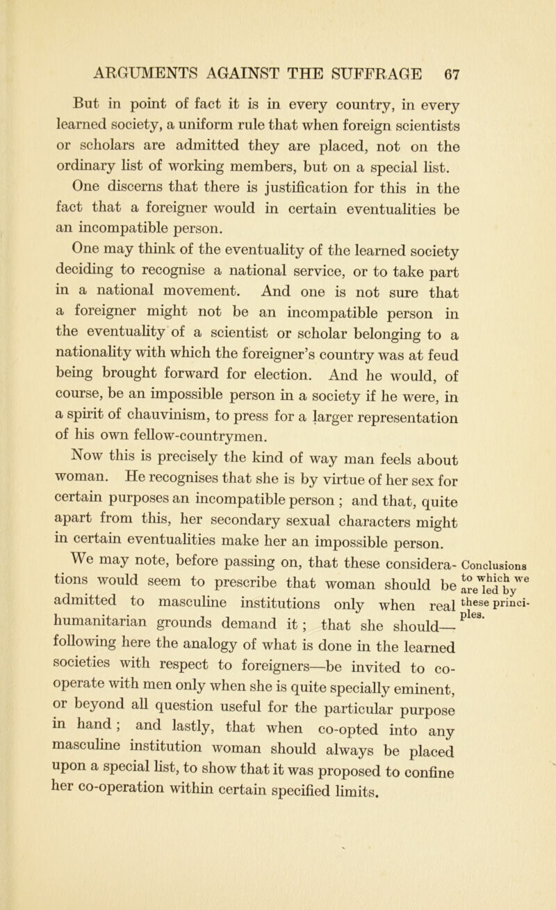 But in point of fact it is in every country, in every learned society, a uniform rule that when foreign scientists or scholars are admitted they are placed, not on the ordinary list of working members, but on a special list. One discerns that there is justification for this in the fact that a foreigner would in certain eventualities be an incompatible person. One may think of the eventuality of the learned society deciding to recognise a national service, or to take part in a national movement. And one is not sure that a foreigner might not be an incompatible person in the eventuality of a scientist or scholar belonging to a nationality with which the foreigner’s country was at feud being brought forward for election. And he would, of course, be an impossible person in a society if he were, in a spirit of chauvinism, to press for a larger representation of his own fellow-countrymen. Now this is precisely the kind of way man feels about woman. He recognises that she is by virtue of her sex for certain purposes an incompatible person ; and that, quite apart from this, her secondary sexual characters might in certain eventualities make her an impossible person. We may note, before passing on, that these considera- Conclusions tions would seem to prescribe that woman should be are'iedty''^ admitted to masculine institutions only when real princi- humanitarian grounds demand it; that she should following here the analogy of what is done in the learned societies with respect to foreigners—be invited to co- operate with men only when she is quite specially eminent, or beyond all question useful for the particular purpose in hand, and lastly, that when co-opted into any masculine institution woman should always be placed upon a special list, to show that it was proposed to confine her co-operation within certain specified limits.