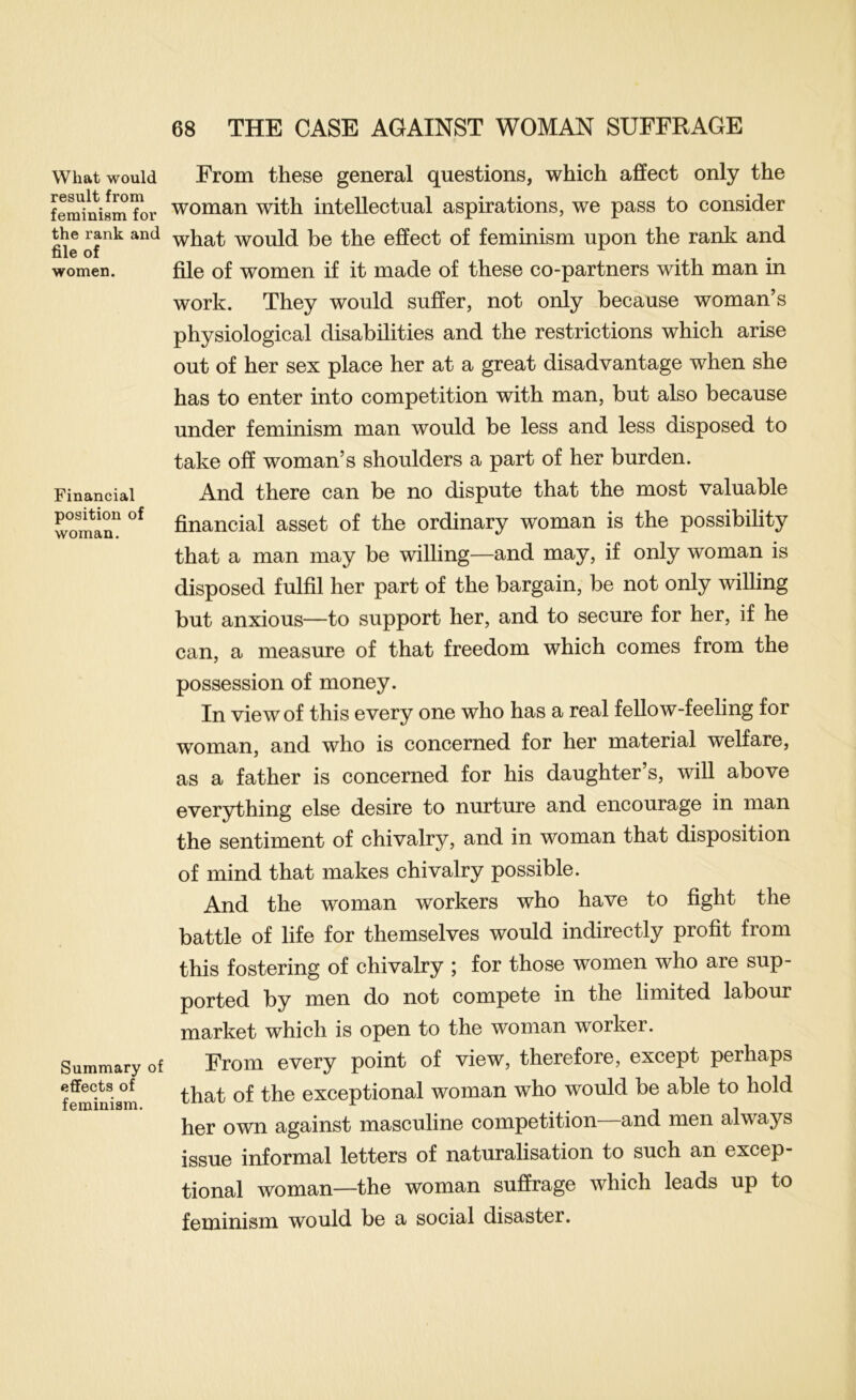 What would result from feminism for the rank and file of women. Financial position of woman. Summary of effects of feminism. From these general questions, which affect only the woman with intellectual aspirations, we pass to consider what would be the effect of feminism upon the rank and file of women if it made of these co-partners with man in work. They would suffer, not only because woman’s physiological disabilities and the restrictions which arise out of her sex place her at a great disadvantage when she has to enter into competition with man, but also because under feminism man would be less and less disposed to take off woman’s shoulders a part of her burden. And there can be no dispute that the most valuable financial asset of the ordinary woman is the possibility that a man may be willing—and may, if only woman is disposed fulfil her part of the bargain, be not only willing but anxious—to support her, and to secure for her, if he can, a measure of that freedom which comes from the possession of money. In view of this every one who has a real fellow-feeling for woman, and who is concerned for her material welfare, as a father is concerned for his daughter’s, will above everything else desire to nurture and encourage in man the sentiment of chivalry, and in woman that disposition of mind that makes chivalry possible. And the woman workers who have to fight the battle of life for themselves would indirectly profit from this fostering of chivalry ; for those women who are sup- ported by men do not compete in the limited labour market which is open to the woman worker. From every point of view, therefore, except perhaps that of the exceptional woman who would be able to hold her own against masculine competition—and men always issue informal letters of naturalisation to such an excep- tional woman—the woman suffrage which leads up to feminism would be a social disaster.