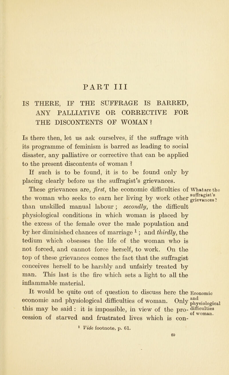 PART III IS THERE, IF THE SUFFRAGE IS BARRED, ANY PALLIATIVE OR CORRECTIVE FOR THE DISCONTENTS OF WOMAN? Is there then, let us ask ourselves, if the suffrage with its programme of feminism is barred as leading to social disaster, any palliative or corrective that can be applied to the present discontents of woman ? If such is to be found, it is to be found only by placing clearly before us the suffragist’s grievances. These grievances are, first, the economic difficulties of What are the the woman who seeks to earn her living by work other grievances ? than unskilled manual labour; secondly, the difficult physiological conditions in which woman is placed by the excess of the female over the male population and by her diminished chances of marriage ^ ; and thirdly, the tedium which obsesses the life of the woman who is not forced, and cannot force herself, to work. On the top of these grievances comes the fact that the suffragist conceives herself to be harshly and unfairly treated by man. This last is the fire which sets a light to all the inflammable material. It would be quite out of question to discuss here the Economic economic and physiological difficulties of woman. Only physiological this may be said : it is impossible, in view of the pro- difficulties . . of woman. cession oi starved and frustrated lives which is con- * Vide footnote, p. 61.