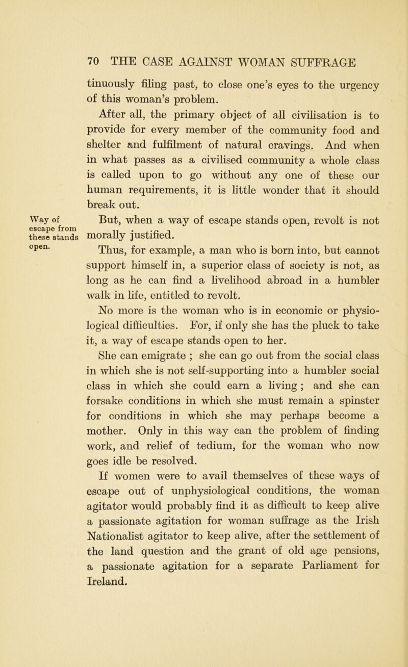 Way of escape from these stands open. tinuously filing past, to close one’s eyes to the urgency of this woman’s problem. After all, the primary object of all civilisation is to provide for every member of the communit}?’ food and shelter and fulfilment of natural cravings. And when in what passes as a civilised community a whole class is called upon to go without any one of these our human requirements, it is little wonder that it should break out. But, when a way of escape stands open, revolt is not morally justified. Thus, for example, a man who is born into, but cannot support himself in, a superior class of society is not, as long as he can find a livelihood abroad in a humbler walk in fife, entitled to revolt. No more is the woman who is in economic or physio- logical difficulties. For, if only she has the pluck to take it, a way of escape stands open to her. She can emigrate ; she can go out from the social class in which she is not self-supporting into a humbler social class in which she could earn a living ; and she can forsake conditions in which she must remain a spinster for conditions in which she may perhaps become a mother. Only in this way can the problem of finding work, and relief of tedium, for the woman who now goes idle be resolved. If women were to avail themselves of these ways of escape out of unphysiological conditions, the woman agitator would probably find it as difficult to keep alive a passionate agitation for woman suffrage as the Irish Nationalist agitator to keep ahve, after the settlement of the land question and the grant of old age pensions, a passionate agitation for a separate Parliament for Ireland.