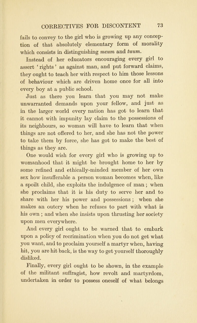 fails to convey to the girl who is growing up any concep- tion of that absolutely elementary form of morality which consists in distinguishing meum and tuum. Instead of her educators encouraging every girl to assert ‘ rights ’ as against man, and put forward claims, they ought to teach her with respect to him those lessons of behaviour which are driven home once for all into every boy at a public school. Just as there you learn that you may not make unwarranted demands upon your fellow, and just as in the larger world every nation has got to learn that it cannot with impunity lay claim to the possessions of its neighbours, so woman will have to learn that when things are not offered to her, and she has not the power to take them by force, she has got to make the best of things as they are. One would wish for every girl who is growing up to womanhood that it might be brought home to her by some refined and ethically-minded member of her own sex how insufferable a person woman becomes when, like a spoilt child, she exploits the indulgence of man; when she proclaims that it is his duty to serve her and to share with her his power and possessions ; when she makes an outcry when he refuses to part with what is his own ; and when she insists upon thrusting her society upon men everywhere. And every girl ought to be warned that to embark upon a policy of recrimination when you do not get what you want, and to proclaim yourself a martyr when, having hit, you are hit back, is the way to get yourself thoroughly disliked. Finally, every girl ought to be shown, in the example of the militant suffragist, how revolt and martyrdom, undertaken in order to possess oneself of what belongs