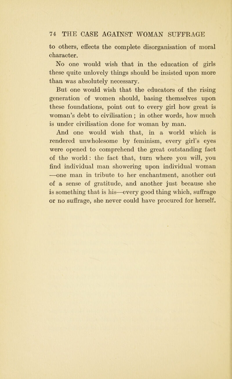 to others, effects the complete disorganisation of moral character. No one would wish that in the education of girls these quite unlovely things should be insisted upon more than was absolutely necessary. But one would wish that the educators of the rising generation of women should, basing themselves upon these foundations, point out to every girl how great is woman’s debt to civilisation; in other words, how much is under civilisation done for woman by man. And one would wish that, in a world which is rendered unwholesome by feminism, every girl’s eyes were opened to comprehend the great outstanding fact of the world : the fact that, turn where you will, you find individual man showering upon individual woman —one man in tribute to her enchantment, another out of a sense of gratitude, and another just because she is something that is his—every good thing which, suffrage or no suffrage, she never could have procured for herself.