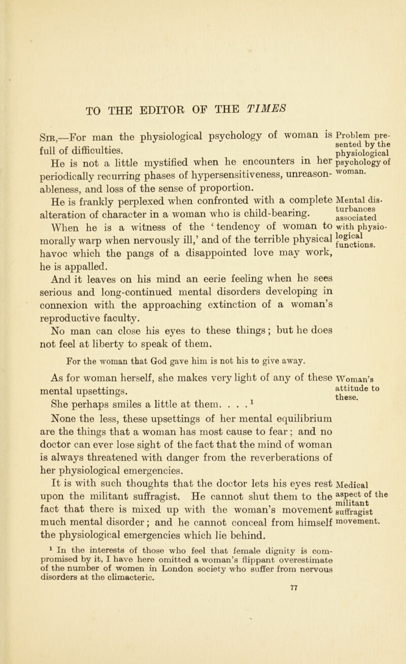 TO THE EDITOR OF THE TIMES SiE,—For man the physiological psychology of woman is full of difficulties. He is not a little mystified when he encounters in her periodically recurring phases of hypersensitiveness, unreason- ableness, and loss of the sense of proportion. He is frankly perplexed when confronted with a complete alteration of character in a woman who is child-bearing. When he is a witness of the ‘ tendency of woman to morally warp when nervously ill,’ and of the terrible physical havoc which the pangs of a disappointed love may work, he is appalled. And it leaves on his mind an eerie feeling when he sees serious and long-continued mental disorders developing in connexion with the approaching extinction of a woman’s reproductive faculty. No man can close his eyes to these things; but he does not feel at liberty to speak of them. Problem pre- sented by the physiological psychology of woman. Mental dis- turbances associated with physio- logical functions. For the woman that God gave him is not his to give away. As for woman herself, she makes very light of any of these Woman’s mental upsettings. the^e^^^ She perhaps smiles a little at them. . . . ^ None the less, these upsettings of her mental equilibrium are the things that a woman has most cause to fear; and no doctor can ever lose sight of the fact that the mind of woman is always threatened with danger from the reverberations of her physiological emergencies. It is with such thoughts that the doctor lets his eyes rest Medical upon the militant suffragist. He cannot shut them to the fact that there is mixed up with the woman’s movement suffragist much mental disorder; and he cannot conceal from himself movement, the physiological emergencies which lie behind. ^ In the interests of those who feel that female dignity is com- promised by it, I have here omitted a woman’s flippant overestimate of the number of women in London society who suffer from nervous disorders at the climacteric.