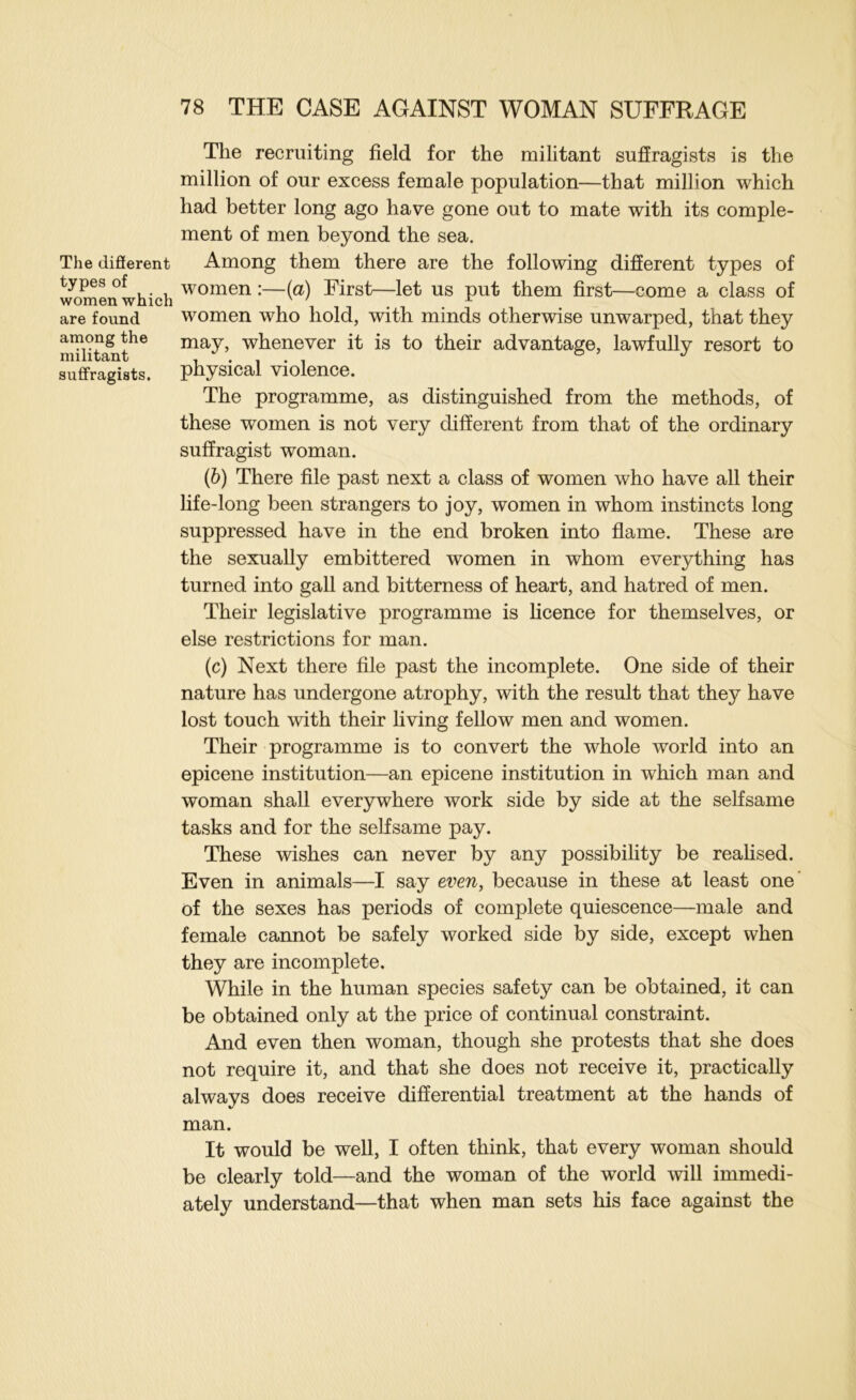 The difierent types of women which are found among the militant suffragists. The recruiting field for the militant suffragists is the million of our excess female population—that million which had better long ago have gone out to mate with its comple- ment of men beyond the sea. Among them there are the following different types of women :—(a) First—let us put them first—come a class of women who hold, with minds otherwise unwarped, that they may, whenever it is to their advantage, lawfully resort to physical violence. The programme, as distinguished from the methods, of these women is not very different from that of the ordinary suffragist woman. (b) There file past next a class of women who have all their life-long been strangers to joy, women in whom instincts long suppressed have in the end broken into flame. These are the sexually embittered women in whom everything has turned into gall and bitterness of heart, and hatred of men. Their legislative programme is hcence for themselves, or else restrictions for man. (c) Next there file past the incomplete. One side of their nature has undergone atrophy, with the result that they have lost touch with their living fellow men and women. Their programme is to convert the whole world into an epicene institution—an epicene institution in which man and woman shall everywhere work side by side at the selfsame tasks and for the selfsame pay. These wishes can never by any possibihty be reahsed. Even in animals—I say even, because in these at least one* of the sexes has periods of complete quiescence—male and female cannot be safely worked side by side, except when they are incomplete. While in the human species safety can be obtained, it can be obtained only at the price of continual constraint. And even then woman, though she protests that she does not require it, and that she does not receive it, practically always does receive differential treatment at the hands of man. It would be well, I often think, that every woman should be clearly told—and the woman of the world will immedi- ately understand—that when man sets his face against the