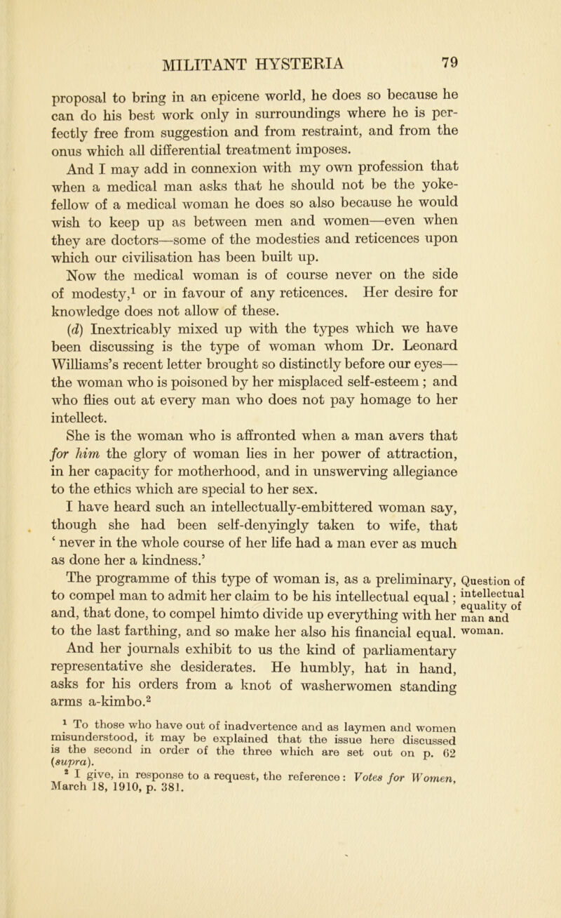 proposal to bring in an epicene world, he does so because he can do his best work only in surroundings where he is per- fectly free from suggestion and from restraint, and from the onus which all differential treatment imposes. And I may add in connexion with my own profession that when a medical man asks that he should not be the yoke- fellow of a medical woman he does so also because he would wish to keep up as between men and women—even when they are doctors—some of the modesties and reticences upon which our civilisation has been built up. Now the medical woman is of course never on the side of modesty,^ or in favour of any reticences. Her desire for knowledge does not allow of these. (d) Inextricably mixed up with the types which we have been discussing is the type of woman whom Dr. Leonard Williams’s recent letter brought so distinctly before our eyes— the woman who is poisoned by her misplaced self-esteem ; and who flies out at every man who does not pay homage to her intellect. She is the woman who is affronted when a man avers that for him the glory of woman lies in her power of attraction, in her capacity for motherhood, and in unswerving allegiance to the ethics which are special to her sex. I have heard such an intellectually-embittered woman say, though she had been self-denyingly taken to wife, that ‘ never in the whole course of her life had a man ever as much as done her a kindness.’ The programme of this type of woman is, as a preliminary. Question of to compel man to admit her claim to be his intellectual equal; ii^tellectual and, that done, to compel himto divide up everything with her n?^and° to the last farthing, and so make her also his financial equal, woman. And her journals exhibit to us the kind of parhamentary representative she desiderates. He humbly, hat in hand, asks for his orders from a knot of washerwomen standing arms a-kimbo.^ ^ To those who have out of inadvertence and as laymen and women misunderstood, it may be explained that the issue here discussed is the second in order of the three which are set out on p. G2 {supra). ® I give, in response to a request, the reference: Votes for Women March 18, 1910, p. 381.