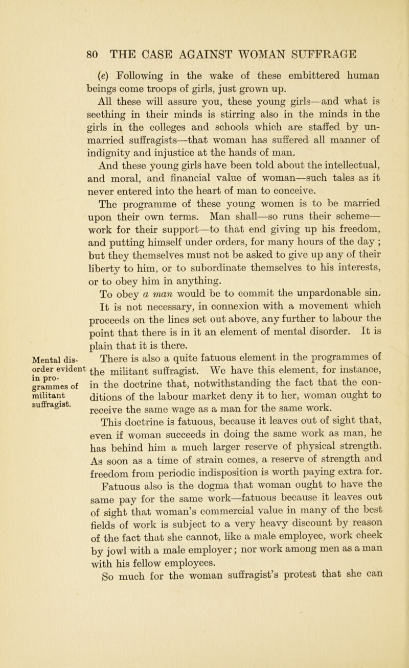 (e) Following in the wake of these embittered human beings come troops of girls, just grown up. All these will assure you, these young girls—and what is seething in their minds is stirring also in the minds in the girls in the colleges and schools which are staffed by un- married suffragists—that woman has suffered all manner of indignity and injustice at the hands of man. And these young girls have been told about the intellectual, and moral, and financial value of woman—such tales as it never entered into the heart of man to conceive. The programme of these young women is to be married upon their own terms. Man shall—so runs their scheme— work for their support—to that end giving up his freedom, and putting himself under orders, for many hours of the day ; but they themselves must not be asked to give up any of their liberty to him, or to subordinate themselves to his interests, or to obey him in anything. To obey a man would be to commit the unpardonable sin. It is not necessary, in connexion with a movement which proceeds on the lines set out above, any further to labour the point that there is in it an element of mental disorder. It is plain that it is there. Mental dis- There is also a quite fatuous element in the programmes of order evident militant sufiragist. We have this element, for instance, m pro- doctrine that, notwithstanding the fact that the con- ditions of the labour market deny it to her, woman ought to receive the same wage as a man for the same work. This doctrine is fatuous, because it leaves out of sight that, even if woman succeeds in doing the same work as man, he has behind him a much larger reserve of physical strength. As soon as a time of strain comes, a reserve of strength and freedom from periodic indisposition is worth paying extra for. grammes of militant suflfragist. Fatuous also is the dogma that woman ought to have the same pay for the same work—fatuous because it leaves out of sight that woman’s commercial value in many of the best fields of work is subject to a very heavy discount by reason of the fact that she cannot, hke a male employee, work cheek by jowl with a male employer; nor work among men as a man with his fellow employees. So much for the woman suffragist’s protest that she can