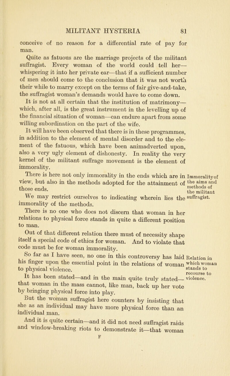 conceive of no reason for a differential rate of pay for man. Quite as fatuous are the marriage projects of the militant suffragist. Every woman of the world could tell her— whispering it into her private ear—that if a sufficient number of men should come to the conclusion that it was not worth their while to marry except on the terms of fair give-and-take, the suffragist woman’s demands would have to come down. It is not at all certain that the institution of matrimony— which, after all, is the great instrument in the levelhng up of the financial situation of woman—can endure apart from some wilhng subordination on the part of the wife. It will have been observed that there is in these programmes, in addition to the element of mental disorder and to the ele- ment of the fatuous, which have been animadverted upon, also a very ugly element of dishonesty. In reafity the very kernel of the mihtant suffrage movement is the element of immorahty. There is here not only immorahty in the ends which are in Immorality of view, but also in the methods adopted for the attainment of those ends. methods of the militant We may restrict ourselves to indicating wherein lies the suflfragist. immorahty of the methods. There is no one who does not discern that woman in her relations to physical force stands in quite a different position to man. Out of that different relation there must of necessity shape itself a special code of ethics for woman. And to violate that code must be for woman immorahty. So far as I have seen, no one in this controversy has laid Relation in his finger upon the essential point in the relations of woman which woman to physical violence. stands to 1 1 i j. 1 T . recourse to it nas been stated and in the main quite truly stated violence. that woman in the mass cannot, hke man, back up her vote by bringing physical force into play. But the woman suffragist here counters by insisting that she as an individual may have more physical force than an individual man. And it is quite certain—and it did not need suffragist raids and window-breaking riots to demonstrate it—that woman F