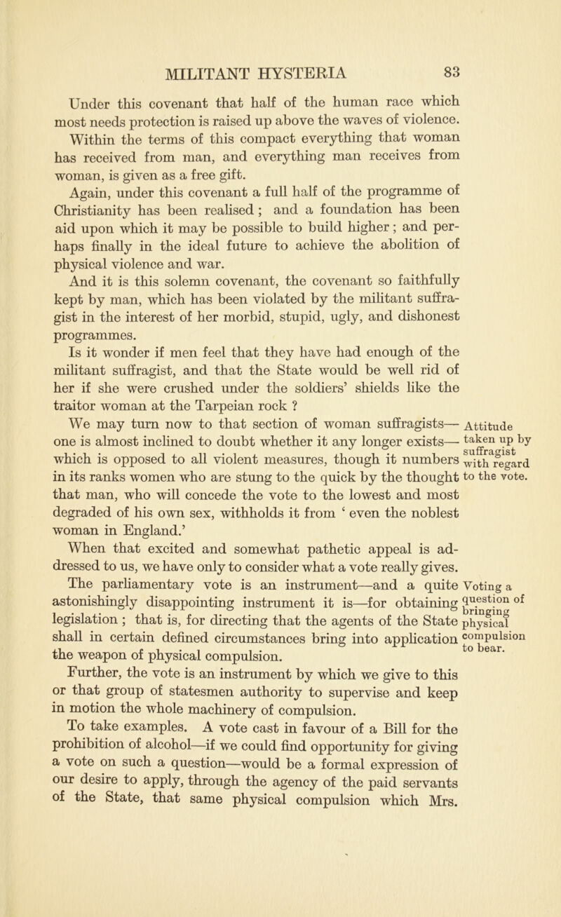 Under this covenant that half of the human race which most needs protection is raised up above the waves of violence. Within the terms of this compact everything that woman has received from man, and everything man receives from woman, is given as a free gift. Again, under this covenant a full half of the programme of Christianity has been reahsed ; and a foundation has been aid upon which it may be possible to build higher; and per- haps finally in the ideal future to achieve the abofition of physical violence and war. And it is this solemn covenant, the covenant so faithfully kept by man, which has been violated by the mihtant suffra- gist in the interest of her morbid, stupid, ugly, and dishonest programmes. Is it wonder if men feel that they have had enough of the militant suffragist, and that the State would be well rid of her if she were crushed under the soldiers’ shields hke the traitor woman at the Tarpeian rock ? We may turn now to that section of woman suffragists— Attitude one is almost inclined to doubt whether it any longer exists— taken up by which is opposed to all violent measures, though it numbers wiS^regLd in its ranks women who are stung to the quick by the thought to the vote, that man, who will concede the vote to the lowest and most degraded of his own sex, withholds it from ‘ even the noblest woman in England.’ When that excited and somewhat pathetic appeal is ad- dressed to us, we have only to consider what a vote really gives. The parhamentary vote is an instrument—and a quite Voting a astonishingly disappointing instrument it is—for obtaining g^.^stion of legislation ; that is, for directing that the agents of the State physical shall in certain defined circumstances bring into appHcation compulsion the weapon of physical compulsion. Further, the vote is an instrument by which we give to this or that group of statesmen authority to supervise and keep in motion the whole machinery of compulsion. To take examples. A vote cast in favour of a Bill for the prohibition of alcohol—if we could find opportunity for giving a vote on such a question—would be a formal expression of our desire to apply, through the agency of the paid servants of the State, that same physical compulsion which Mrs.