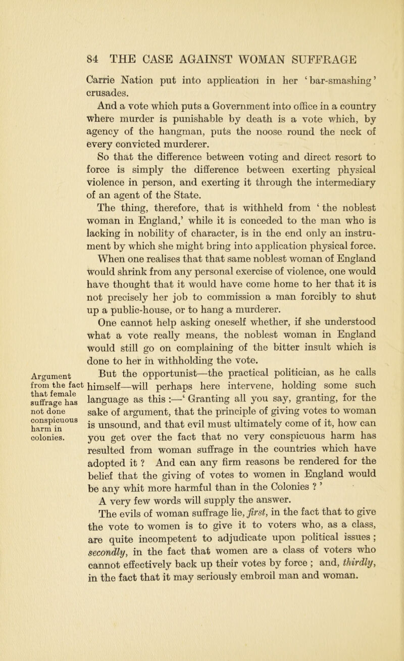 Carrie Nation put into application in her ‘ bar-smashing ’ crusades. And a vote which puts a Government into office in a country where murder is punishable by death is a vote which, by agency of the hangman, puts the noose round the neck of every convicted murderer. So that the difference between voting and direct resort to force is simply the difference between exerting physical violence in person, and exerting it through the intermediary of an agent of the State. The thing, therefore, that is withheld from ‘ the noblest woman in England,’ while it is conceded to the man who is lacking in nobihty of character, is in the end only an instru- ment by which she might bring into application physical force. When one reahses that that same noblest woman of England would shrink from any personal exercise of violence, one would have thought that it would have come home to her that it is not precisely her job to commission a man forcibly to shut up a pubhc-house, or to hang a murderer. One cannot help asking oneself whether, if she understood what a vote really means, the noblest woman in England would still go on complaining of the bitter insult which is done to her in withholding the vote. Argument Opportunist—the practical politician, as he calls from the fact himself—will perhaps here intervene, holding some such 8uffrag”ha*s language as this ‘ Granting all you say, granting, for the not done sake of argument, that the principle of giving votes to woman harm i°n is unsound, and that evil must ultimately come of it, how can colonies. you get over the fact that no very conspicuous harm has resulted from woman suffrage in the countries which have adopted it ? And can any firm reasons be rendered for the behef that the giving of votes to women in England would be any whit more harmful than in the Colonies ? ’ A very few words will supply the answer. The evils of woman suffrage \iq, first, in the fact that to give the vote to women is to give it to voters who, as a class, are quite incompetent to adjudicate upon political issues ; secondly, in the fact that women are a class of voters who cannot effectively back up their votes by force ; and, thirdly, in the fact that it may seriously embroil man and woman.