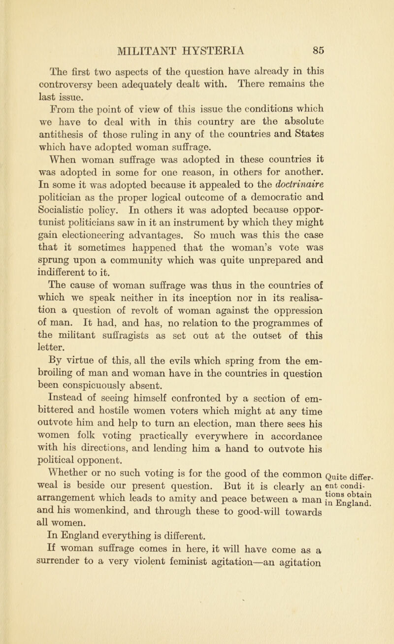 The first two aspects of the question have already in this controversy been adequately dealt with. There remains the last issue. From the point of view of this issue the conditions which we have to deal with in this country are the absolute antithesis of those ruling in any of the countries and States which have adopted woman suffrage. When woman suffrage was adopted in these countries it was adopted in some for one reason, in others for another. In some it was adopted because it appealed to the doctrinaire politician as the proper logical outcome of a democratic and Sociahstic policy. In others it was adopted because oppor- tunist politicians saw in it an instrument by which they might gain electioneering advantages. So much was this the case that it sometimes happened that the woman’s vote was sprung upon a community which was quite unprepared and indifferent to it. The cause of woman suffrage was thus in the countries of which we speak neither in its inception nor in its reahsa- tion a question of revolt of woman against the oppression of man. It had, and has, no relation to the programmes of the militant suffragists as set out at the outset of this letter. By virtue of this, all the evils which spring from the em- broiling of man and woman have in the countries in question been conspicuously absent. Instead of seeing himself confronted by a section of em- bittered and hostile women voters which might at any time outvote him and help to turn an election, man there sees his women folk voting practically everywhere in accordance with his directions, and lending him a hand to outvote his pohtical opponent. Whether or no such voting is for the good of the common Quite differ weal is beside our present question. But it is clearly an condi- arrangement which leads to amity and peace between a man in^Engknd^ and his womenkind, and through these to good-will towards all women. In England everything is different. If woman suffrage comes in here, it will have come as a surrender to a very violent feminist agitation—an agitation