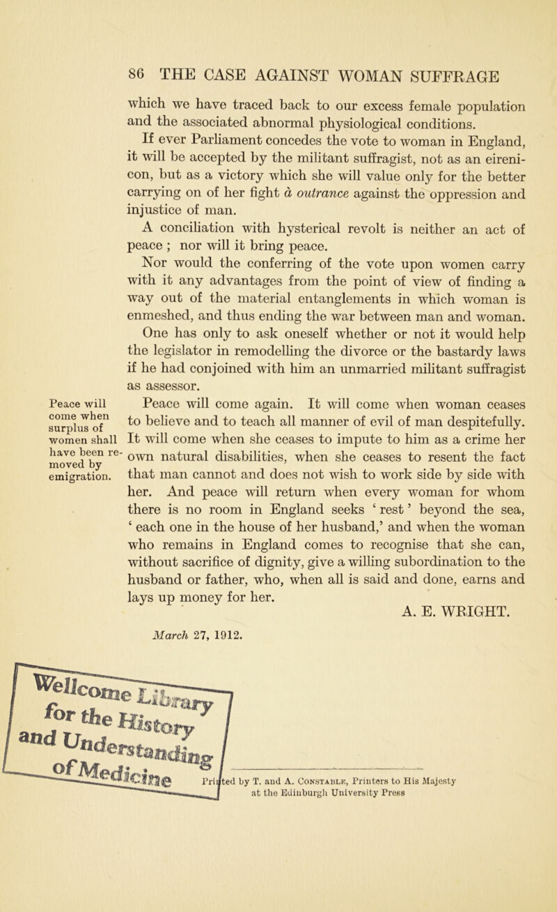 Peace will come when surplus of women shall have been re- moved by emigration. 86 THE CASE AGAINST WOMAN SUFFRAGE which we have traced back to our excess female population and the associated abnormal physiological conditions. If ever Parliament concedes the vote to woman in England, it will be accepted by the militant suffragist, not as an eireni- con, but as a victory which she will value only for the better carrying on of her fight a outrance against the oppression and injustice of man. A conciliation with hysterical revolt is neither an act of peace ; nor will it bring peace. Nor would the conferring of the vote upon women carry with it any advantages from the point of view of finding a way out of the material entanglements in which woman is enmeshed, and thus ending the war between man and woman. One has only to ask oneself whether or not it would help the legislator in remodelling the divorce or the bastardy laws if he had conjoined with him an unmarried mihtant suffragist as assessor. Peace will come again. It will come when woman ceases to beheve and to teach all manner of evil of man despitefully. It will come when she ceases to impute to him as a crime her own natural disabilities, when she ceases to resent the fact that man cannot and does not wish to work side by side with her. And peace will return when every woman for whom there is no room in England seeks ‘ rest ’ beyond the sea, ‘ each one in the house of her husband,’ and when the woman who remains in England comes to recognise that she can, without sacrifice of dignity, give a wilhng subordination to the husband or father, who, when all is said and done, earns and lays up money for her. A. E. WRIGHT. March 27, 1912. ted by T. and A. Constablk, Printers to His Majesty at the Ediuburgli University Press
