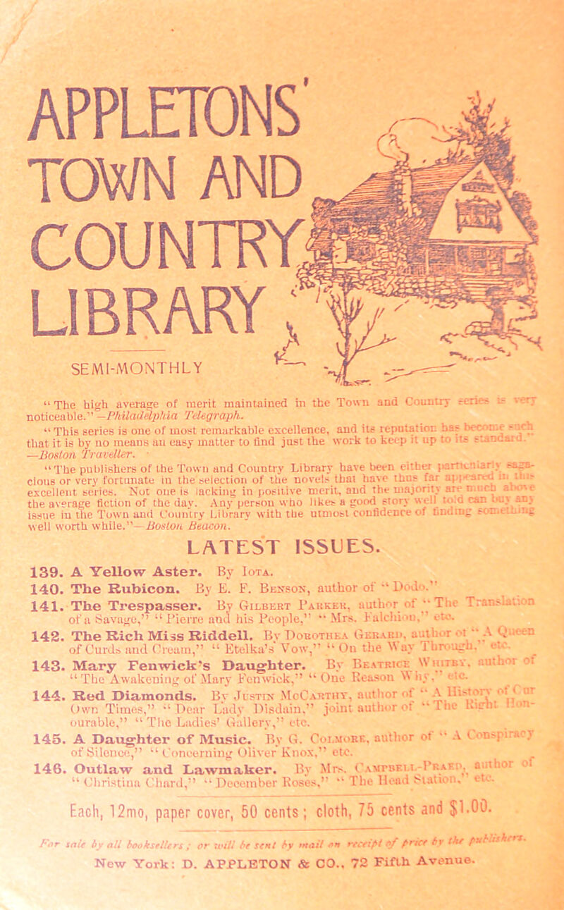 APPLETDNS TOWN AND COUNTRY LIBRARY SEMI-MONTHLY “ The high average of merit maintained in the Town and Country reries l- *ery noticeable.” -Philadelphia Telegraph. “This series is one of most remarkable excellence, and its reputation has become - rh that it is by no means an easy matter to find just the work to keep it up to its tiancaio. —Boston Traveller. • “The publishers of the Town and Country Library have been either ]»artK.u»2r!\ saga- cious or very fortunate in the selection of the novels that have thus far aw^-areO n* lh,~ excellent series. Not one is lacking in positive merit, and the majority are much aiwc the average fiction of the day. Any person who likes a good story well to d can buy any issue in the Town and Country Library with the utmost confidence of finding .-c-c.t.~ well worth while.”—Boston Beacon. LATEST ISSUES. 139. A Yellow Aster. By Iota. 140. The Rubicon. By E. F. Benson, author of •* Dodo. 141. The Trespasser. By Gilbert Parker, author of ‘‘The Translat: .i of a Savage,” “Pierre and his People,” “ Mrs. Kalchiou, eto. 142. The Rich Miss Riddell. By Dorothea Gkrarh, author ■ i “ A Queen of Curds and Cream,” “ Etclka’s Vow,” “ On the W ay 1 brough, ete. 143. Mary Fenwick's Daughter. By Beatrice Whitby, an.hot oi “The Awakening of Mary Fenwick,” “One Reason Vfhy, etc. 144. Red Diamonds. Bv Justin McCarthy, autiior of “ A lliston ot < m Own Times,” “Dear Lady Disdain,” joint author of “The B'chi o ourable,” “ The Ladies’ Gallery,” etc. 145. A Daughter of Music. By G. Colmore, author of “ A Conspiracy of Silence,” “ Concerning Oliver Knox,” etc. 146. Outlaw and Lawmaker. By Mrs. Cavtbku.-Pr.aei’^ author “ Christina Chard,” “ Deeemher Koses,” “ The Head Station, etc. Each, 12mo, paper cover, 50 cents; cloth, 75 cents and $1.00. For idle by all booksellers ; or will be sent by wail on receipt of price by the pubii.hr New York: D. APPLETON & CO., 72 Fifth Avenue.