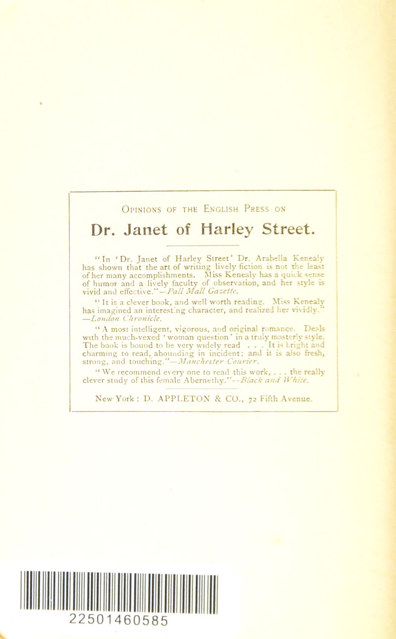 Opinions of the English Press on Dr. Janet of Harley Street. “In ‘Dr. Janet of Harley Street’ Dr. Arabella Kenealy has shown that the art of writing lively fiction is not the least of her many accomplishments. Miss Kenealy has a quick sense of humor and a lively faculty of observation, and her style is vivid and effective.”—Pall Mall Gazette. “ It is a clever book, and well worth reading. Miss Kenealy has imagined an interesting character, and realized her vividly.” —London Chronicle. “ A most intelligent, vigorous, and original romance. Deals with the much-vexed 4 woman question ’ in a truly masterly style. The book is bound to be very widely read . . . It is Lright and charming to read, abounding in incident; and it is also fresh, strong, and touching.”—Manchester Courier. “ We recommend every one to read this work, . . . the really clever study of this female Abernethy.” — Black and White. New York: D. APPLETON & CO., 72 Fifth Avenue. 225 01 460585