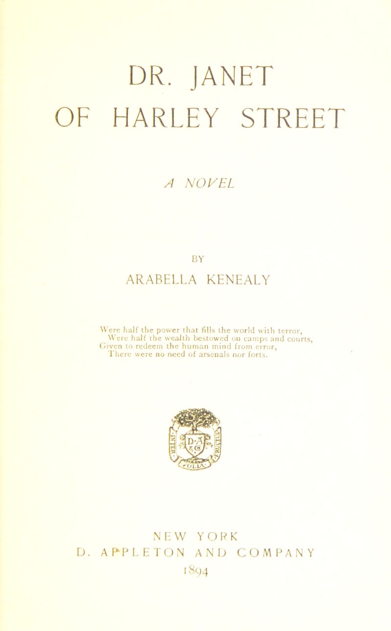 DR. JANET OF HARLEY STREET A NOVEL BY ARABELLA KENEALY Were half the power that fills the world with terror, Were half the wealth bestowed on camps and courts, Given to redeem the human mind from error, There were no need of arsenals nor forts. NEW YORK D. APPLETON AND COMPANY 1894