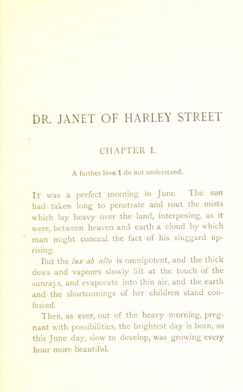 CHAPTER I. A further love I do not understand. It was a perfect morning in June. The sun had taken long to penetrate and rout the mists which lay heavy over the land, interposing, as it were, between heaven and earth a cloud by which man might conceal the fact of his sluggard up- rising. But the lux ab alto is omnipotent, and the thick- dews and vapours slowly lift at the touch of the sunrays, and evaporate into thin air, and the earth and the shortcomings of her children stand con- fessed. Then, as ever, out of the heavy morning, preg- nant with possibilities, the brightest day is born, so this June day, slow to develop, was growing every hour more beautiful.