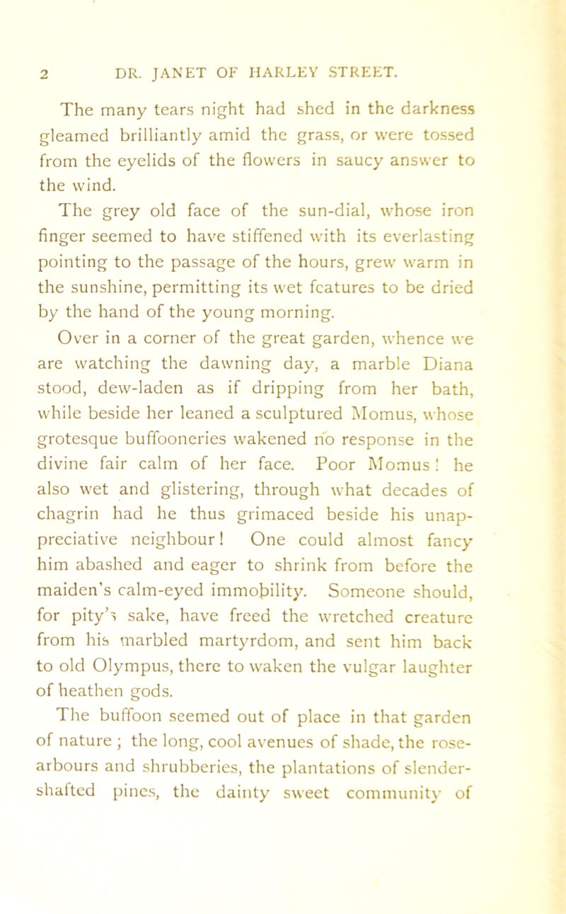 The many tears night had shed in the darkness gleamed brilliantly amid the grass, or were tossed from the eyelids of the flowers in saucy answer to the wind. The grey old face of the sun-dial, whose iron finger seemed to have stiffened with its everlasting pointing to the passage of the hours, grew warm in the sunshine, permitting its wet features to be dried by the hand of the young morning. Over in a corner of the great garden, whence we are watching the dawning day, a marble Diana stood, dew-laden as if dripping from her bath, while beside her leaned a sculptured Momus, whose grotesque buffooneries wakened rib response in the divine fair calm of her face. Poor Momus ! he also wet and glistering, through what decades of chagrin had he thus grimaced beside his unap- preciative neighbour 1 One could almost fancy him abashed and eager to shrink from before the maiden’s calm-eyed immobility. Someone should, for pity’s sake, have freed the wretched creature from his marbled martyrdom, and sent him back to old Olympus, there to waken the vulgar laughter of heathen gods. The buffoon seemed out of place in that garden of nature ; the long, cool avenues of shade, the rose- arbours and shrubberies, the plantations of slender- shafted pines, the dainty sweet community of