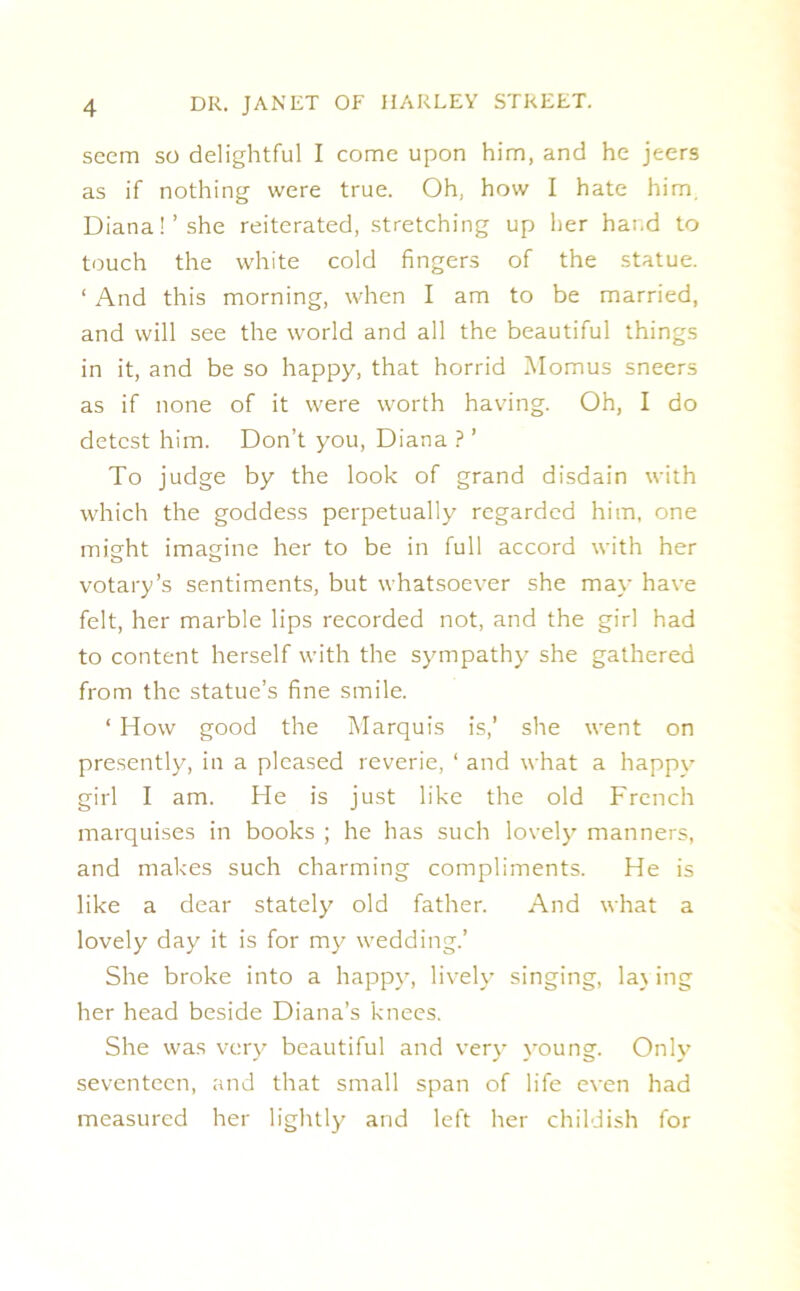 seem so delightful I come upon him, and he jeers as if nothing were true. Oh, how I hate him. Diana!’she reiterated, stretching up her hand to touch the white cold fingers of the statue. ‘ And this morning, when I am to be married, and will see the world and all the beautiful things in it, and be so happy, that horrid Momus sneers as if none of it were worth having. Oh, I do detest him. Don’t you, Diana ? ’ To judge by the look of grand disdain with which the goddess perpetually regarded him, one might imagine her to be in full accord with her votary’s sentiments, but whatsoever she may- have felt, her marble lips recorded not, and the girl had to content herself with the sympathy' she gathered from the statue’s fine smile. ‘ How good the Marquis is,’ she went on presently, in a pleased reverie, 1 and what a happy' girl I am. He is just like the old French marquises in books ; he has such lovely' manners, and makes such charming compliments. He is like a dear stately old father. And what a lovely day it is for my wedding.’ She broke into a happy', lively singing, lay ing her head beside Diana’s knees. She was very' beautiful and very' y'oung. Only' seventeen, and that small span of life even had measured her lightly and left her childish for
