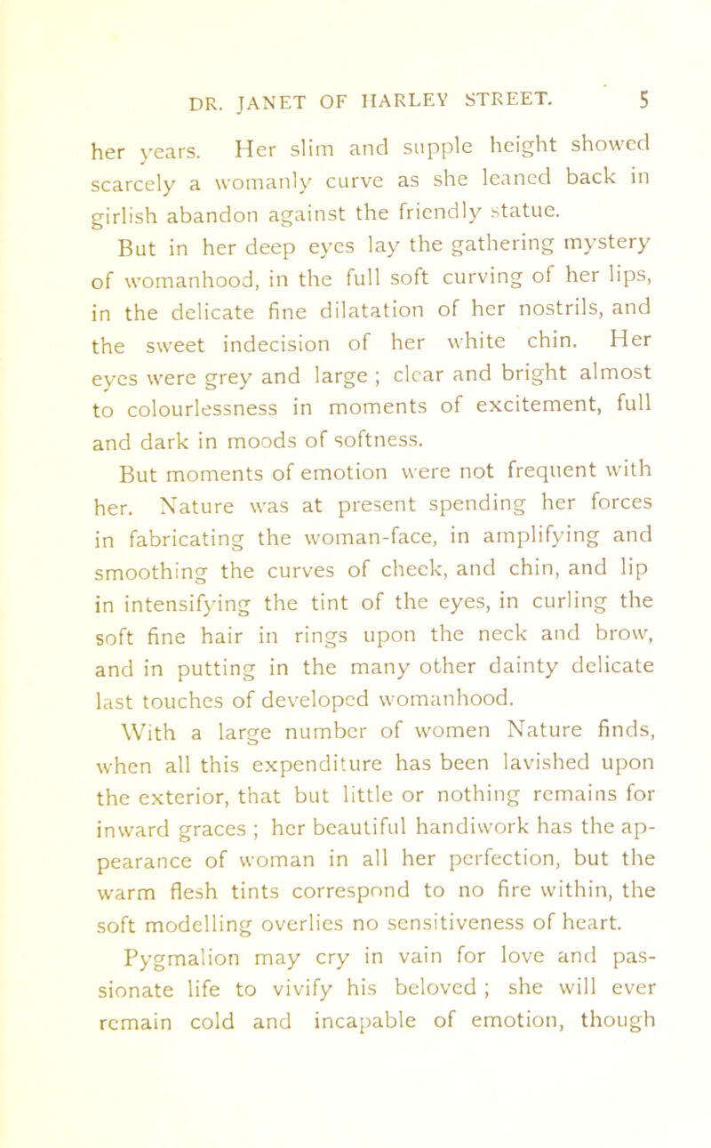 her years. Her slim and supple height showed scarcely a womanly curve as she leaned back in girlish abandon against the friendly statue. But in her deep eyes lay the gathering mystery of womanhood, in the full soft curving of her lips, in the delicate fine dilatation of her nostrils, and the sweet indecision of her white chin. Her eyes were grey and large ; clear and bright almost to colourlessness in moments of excitement, full and dark in moods of softness. But moments of emotion were not frequent with her. Nature was at present spending her forces in fabricating the woman-face, in amplifying and smoothing the curves of cheek, and chin, and lip in intensifying the tint of the eyes, in curling the soft fine hair in rings upon the neck and brow, and in putting in the many other dainty delicate last touches of developed womanhood. With a large number of women Nature finds, when all this expenditure has been lavished upon the exterior, that but little or nothing remains for inward graces ; her beautiful handiwork has the ap- pearance of woman in all her perfection, but the warm flesh tints correspond to no fire within, the soft modelling overlies no sensitiveness of heart. Pygmalion may cry in vain for love and pas- sionate life to vivify his beloved ; she will ever remain cold and incapable of emotion, though