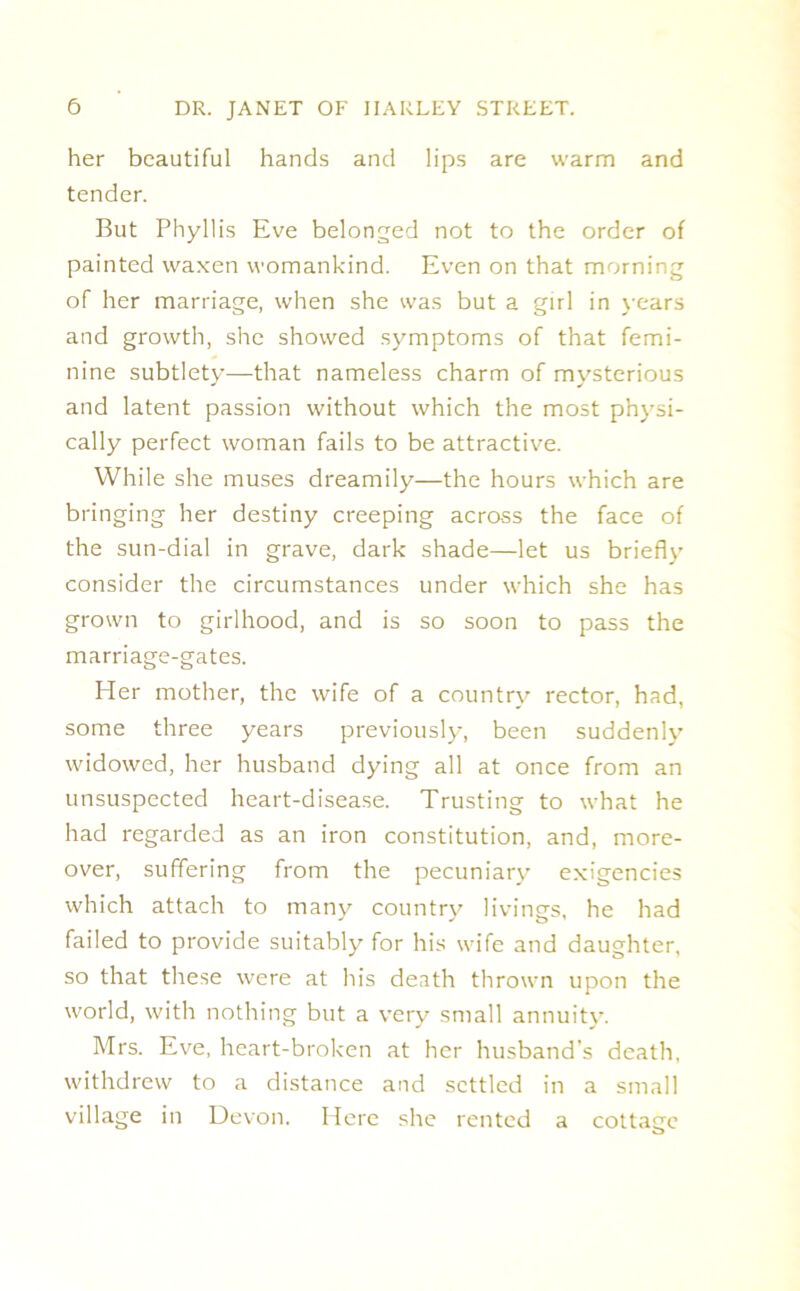 her beautiful hands and lips are warm and tender. But Phyllis Eve belonged not to the order of painted waxen womankind. Even on that morning of her marriage, when she was but a girl in years and growth, she showed symptoms of that femi- nine subtlety—that nameless charm of mysterious and latent passion without which the most physi- cally perfect woman fails to be attractive. While she muses dreamily—the hours which are bringing her destiny creeping across the face of the sun-dial in grave, dark shade—let us briefly consider the circumstances under which she has grown to girlhood, and is so soon to pass the marriage-gates. Her mother, the wife of a country rector, had, some three years previously, been suddenly widowed, her husband dying all at once from an unsuspected heart-disease. Trusting to what he had regarded as an iron constitution, and, more- over, suffering from the pecuniary exigencies which attach to many country livings, he had failed to provide suitably for his wife and daughter, so that these were at his death thrown upon the world, with nothing but a very small annuity. Mrs. Eve, heart-broken at her husband’s death, withdrew to a distance and settled in a small village in Devon. Here she rented a cottage