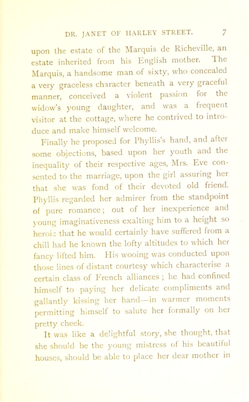 upon the estate of the Marquis de Richeville, an estate inherited from his English mother. The Marquis, a handsome man of sixty, who concealed a very graceless character beneath a very graceful manner, conceived a violent passion for the widow’s young daughter, and was a frequent visitor at the cottage, where he contrived to intro- duce and make himself welcome. Finally he proposed for Phyllis’s hand, and aftei some objections, based upon her youth and the inequality of their respective ages, Mrs. Eve con- sented to the marriage, upon the girl assuring her that she was fond of their devoted old friend. Phyllis regarded her admirer from the standpoint of pure romance; out of her inexperience and young imaginativeness exalting him to a height so heroic that he would certainly have suffered from a chill had he known the lofty altitudes to which her fancy lifted him. His wooing was conducted upon those lines of distant courtesy which characterise a certain class of French alliances ; he had confined himself to paying her delicate compliments and gallantly kissing her hand—in warmer moments permitting himself to salute her formally on her pretty cheek. It was like a delightful story, she thought, that she should be the young mistress of his beautiful houses, should be able to place her dear mother in