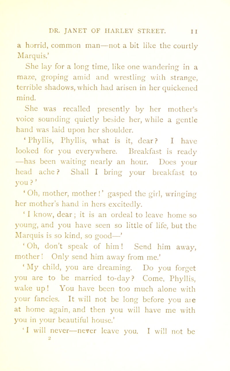 a horrid, common man—not a bit like the courtly Marquis.’ She lay for a long time, like one wandering in a maze, groping amid and wrestling with strange, terrible shadows, which had arisen in her quickened mind. She was recalled presently by her mother’s voice sounding quietly beside her, while a gentle hand was laid upon her shoulder. ‘Phyllis, Phyllis, what is it, dear? I have looked for you everywhere. Breakfast is ready —has been waiting nearly an hour. Does your head ache ? Shall I bring your breakfast to you ? ’ ‘ Oh, mother, mother!’ gasped the girl, wringing her mother’s hand in hers excitedly. ‘ I know, dear; it is an ordeal to leave home so young, and you have seen so little of life, but the Marquis is so kind, so good—’ ‘ Oh, don’t speak of him! Send him away, mother! Only send him away from me.’ ‘ My child, you are dreaming. Do you forget you are to be married to-day? Come, Phyllis, wake up ! You have been too much alone with your fancies. It will not be long before you aie at home again, and then you will have me with you in your beautiful house.’ ‘I will never—never leave you. I will not be