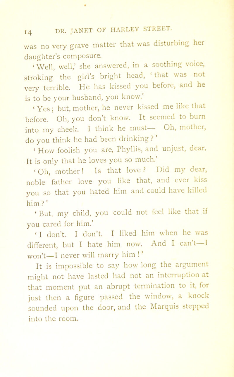 was no very grave matter that was disturbing her daughter’s composure. ‘ Well, well/ she answered, in a soothing voice, stroking the girl’s bright head, ‘ that was not very terrible. He has kissed you before, and he is to be your husband, you know.’ < Yes ; but, mother, he never kissed me like that before. Oh, you don’t know. It seemed to burn into my cheek. I think he must Oh, mother, do you think he had been drinking ? ’ 1 How foolish you are, Phyllis, and unjust, dear. It is only that he loves you so much.’ < Oh, mother ! Is that love ? Did my dear, noble father love you like that, and ever kiss you so that you hated him and could have killed him ? ’ ‘ But, my child, you could not feel like that if you cared for him.’ 1 I don’t. I don’t. I liked him when he was different, but I hate him now. And I can't—I won’t—I never will marry him !’ It is impossible to say how long the argument might not have lasted had not an interruption at that moment put an abrupt termination to it, for just then a figure passed the window, a knock sounded upon the door, and the Marquis stepped into the room.