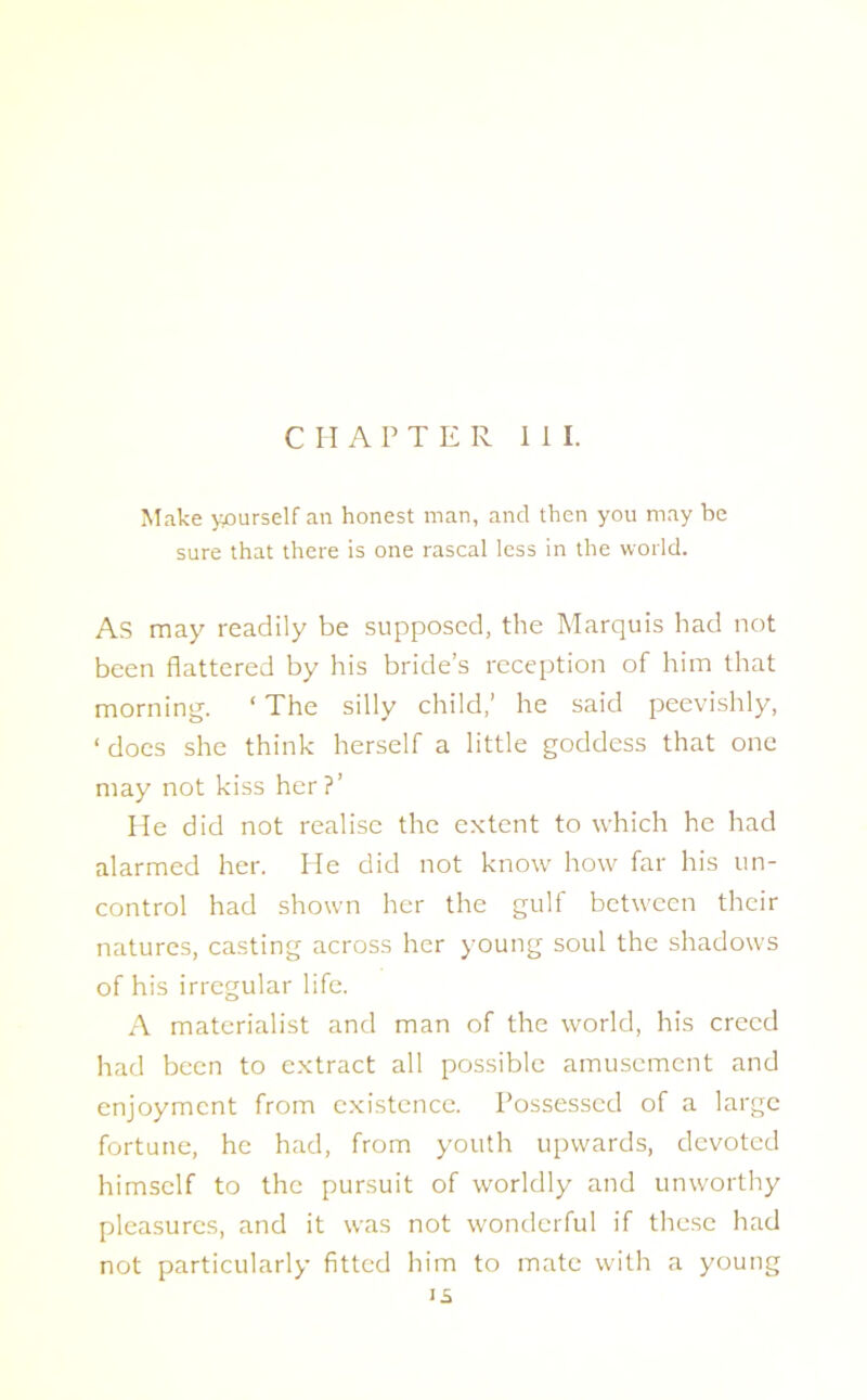 Make yourself an honest man, and then you may be sure that there is one rascal less in the world. As may readily be supposed, the Marquis had not been flattered by his bride’s reception of him that morning. ‘ The silly child,’ he said peevishly, ‘ does she think herself a little goddess that one may not kiss her ?’ He did not realise the extent to which he had alarmed her. He did not know how far his un- control had shown her the gulf between their natures, casting across her young soul the shadows of his irregular life. A materialist and man of the world, his creed had been to extract all possible amusement and enjoyment from existence. Possessed of a large fortune, he had, from youth upwards, devoted himself to the pursuit of worldly and unworthy pleasures, and it was not wonderful if these had not particularly fitted him to mate with a young is