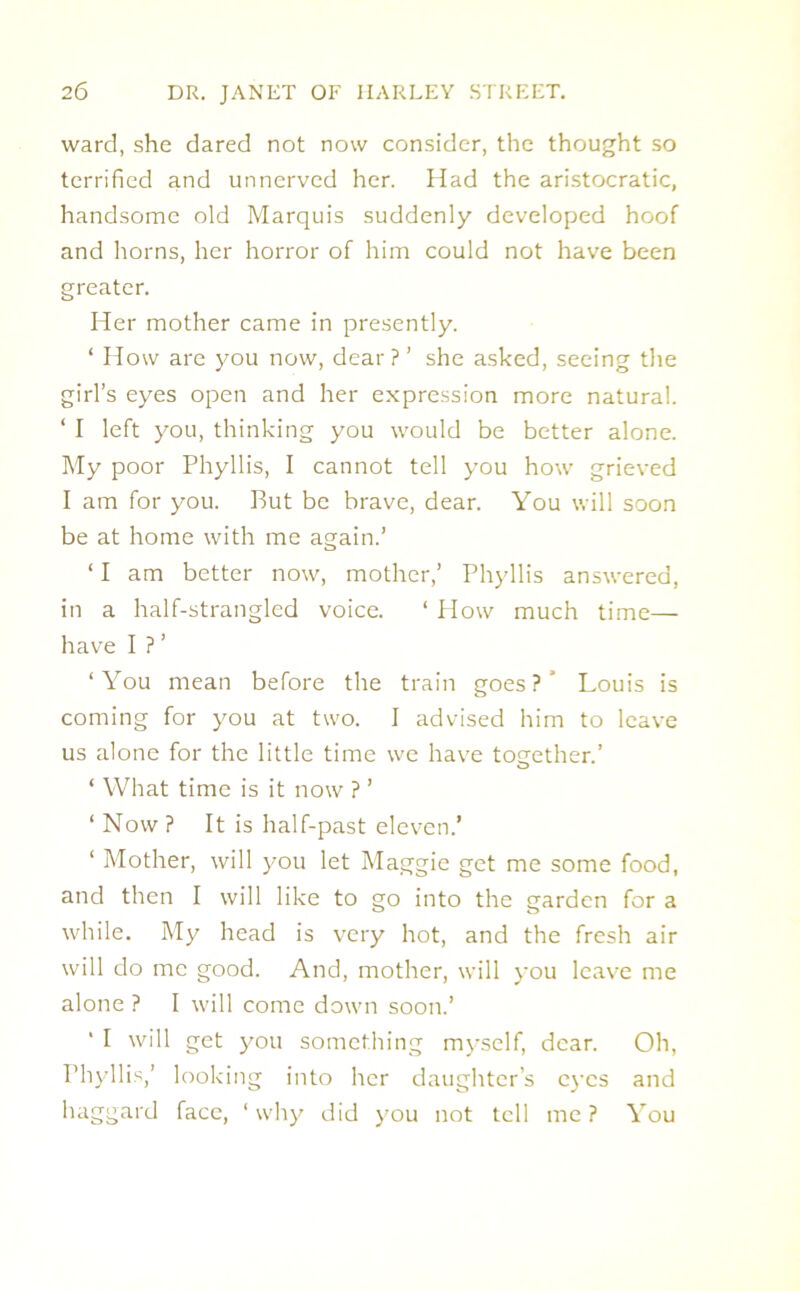 ward, she dared not now consider, the thought so terrified and unnerved her. Had the aristocratic, handsome old Marquis suddenly developed hoof and horns, her horror of him could not have been greater. Her mother came in presently. ‘ How are you now, dear?’ she asked, seeing the girl’s eyes open and her expression more natural. ‘ I left you, thinking you would be better alone. My poor Phyllis, I cannot tell you how grieved I am for you. Put be brave, dear. You will soon be at home with me again.’ 11 am better now, mother,’ Phyllis answered, in a half-strangled voice. ‘ How much time— have I ?’ ‘You mean before the train goes?' Louis is coming for you at two. I advised him to leave us alone for the little time we have together.’ ‘ What time is it now ? ’ ‘ Now ? It is half-past eleven.’ ‘ Mother, will you let Maggie get me some food, and then I will like to go into the garden for a while. My head is very hot, and the fresh air will do me good. And, mother, will you leave me alone ? I will come down soon.’ “ I will get you something myself, dear. Oh, Phyllis,’ looking into her daughter’s eyes and haggard face, ‘why did you not tell me? You