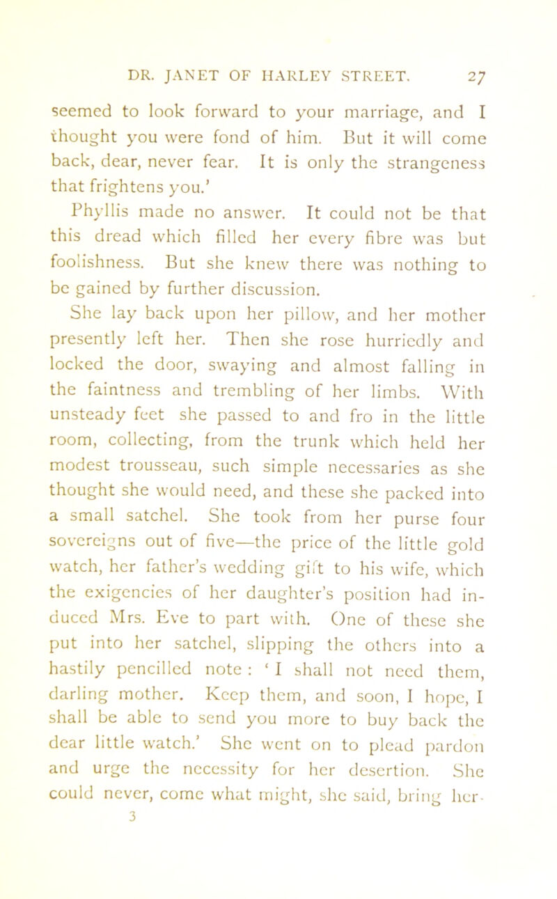 seemed to look forward to your marriage, and I thought you were fond of him. But it will come back, dear, never fear. It is only the strangeness that frightens you.’ Phyllis made no answer. It could not be that this dread which filled her every fibre was but foolishness. But she knew there was nothing to be gained by further discussion. She lay back upon her pillow, and her mother presently left her. Then she rose hurriedly and locked the door, swaying and almost falling in the faintness and trembling of her limbs. With unsteady feet she passed to and fro in the little room, collecting, from the trunk which held her modest trousseau, such simple necessaries as she thought she would need, and these she packed into a small satchel. She took from her purse four sovereigns out of five—the price of the little gold watch, her father’s wedding gift to his wife, which the exigencies of her daughter’s position had in- duced Mrs. Eve to part with. One of these she put into her satchel, slipping the others into a hastily pencilled note : ‘ I shall not need them, darling mother. Keep them, and soon, I hope, I shall be able to send you more to buy back the dear little watch.’ She went on to plead pardon and urge the necessity for her desertion. She could never, come what might, she said, bring her- 3