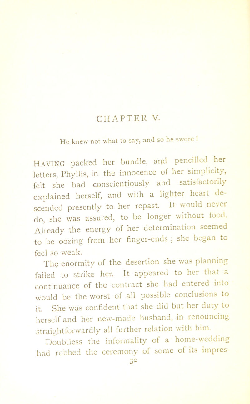 CHAPTER V. He knew not what to say, and so he swore ! HAVING packed her bundle, and pencilled her letters, Phyllis, in the innocence of her simplicity, felt she had conscientiously and satisfactorily explained herself, and with a lighter heart de- scended presently to her repast. It would ne\er do, she was assured, to be longer without food. Already the energy of her determination seemed to be oozing from her finger-ends ; she began to feel so weak. The enormity of the desertion she was planning failed to strike her. It appeared to her that a continuance of the contract she had entered into would be the worst of all possible conclusions to it. She was confident that she did but her duty to herself and her new-made husband, in renouncing straightforwardly all further relation with him. Doubtless the informality of a home-wedding had robbed the ceremony of some of its impres-