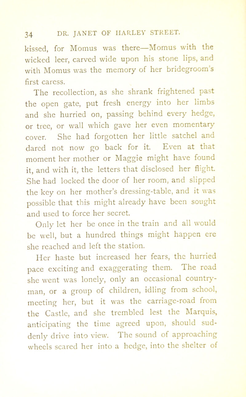 kissed, for Momus was there—Momus with the wicked leer, carved wide upon his stone lips, and with Momus was the memory of her bridegroom's first caress. The recollection, as she shrank frightened past the open gate, put fresh energy into her limbs and she hurried on, passing behind every hedge, or tree, or wall which gave her even momentary cover. She had forgotten her little satchel and dared not now go back for it. Even at that moment her mother or Maggie might have found it, and with it, the letters that disclosed her flight She had locked the door of her room, and slipped the key on her mother’s dressing-table, and it was possible that this might already have been sought and used to force her secret. Only let her be once in the train and all would be well, but a hundred things might happen ere she reached and left the station. Her haste but increased her fears, the hurried pace exciting and exaggerating them. The road she went was lonely, only an occasional country- man, or a group of children, idling from school, meeting her, but it was the carriage-road from the Castle, and she trembled lest the Marquis, anticipating the time agreed upon, should sud- denly drive into view. The sound of approaching wheels scared her into a hedge, into the shelter of