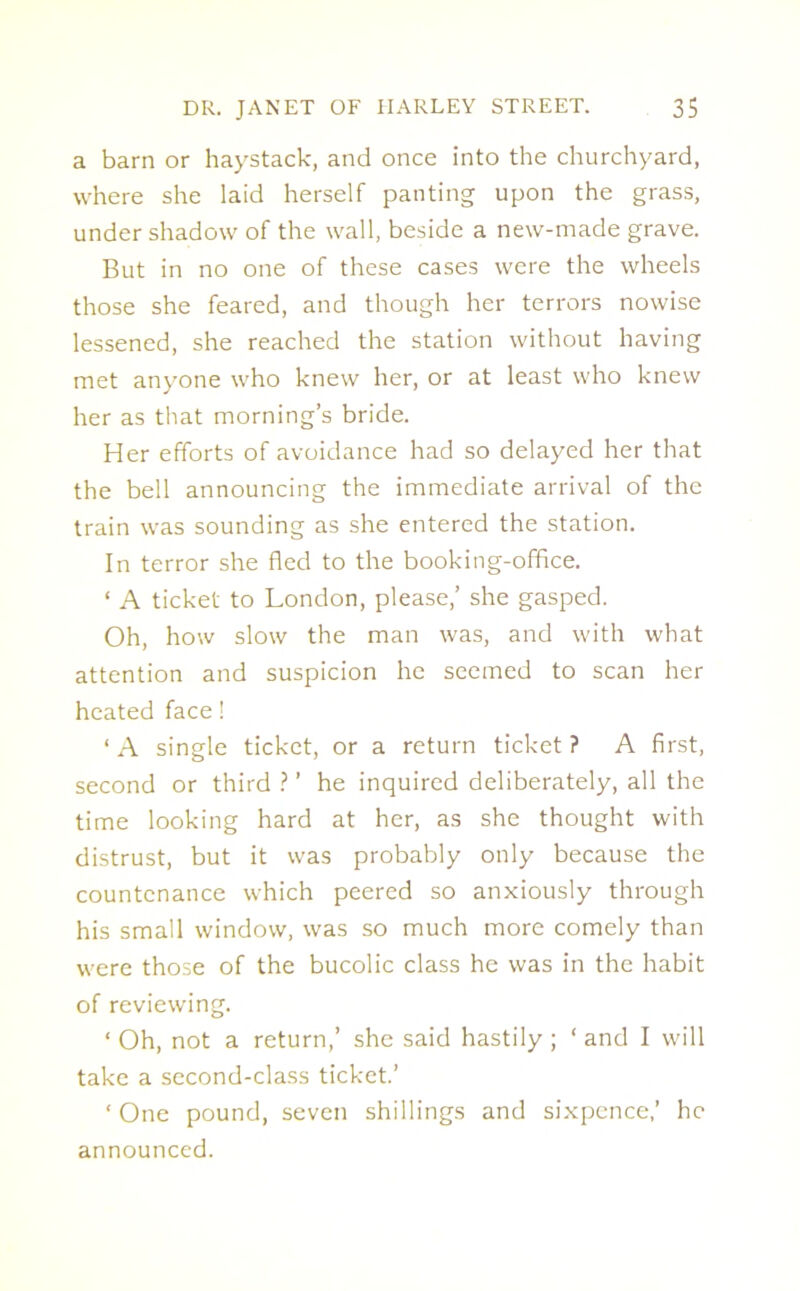 a barn or haystack, and once into the churchyard, where she laid herself panting upon the grass, under shadow of the wall, beside a new-made grave. But in no one of these cases were the wheels those she feared, and though her terrors nowise lessened, she reached the station without having met anyone who knew her, or at least who knew her as that morning’s bride. Her efforts of avoidance had so delayed her that the bell announcing the immediate arrival of the train was sounding as she entered the station. In terror she fled to the booking-office. * A ticket to London, please,’ she gasped. Oh, how slow the man was, and with what attention and suspicion he seemed to scan her heated face! ‘ A single ticket, or a return ticket ? A first, second or third ? ’ he inquired deliberately, all the time looking hard at her, as she thought with distrust, but it was probably only because the countenance which peered so anxiously through his small window, was so much more comely than were those of the bucolic class he was in the habit of reviewing. ‘ Oh, not a return,’ she said hastily ; ‘ and I will take a second-class ticket.’ ‘ One pound, seven shillings and sixpence,’ he announced.