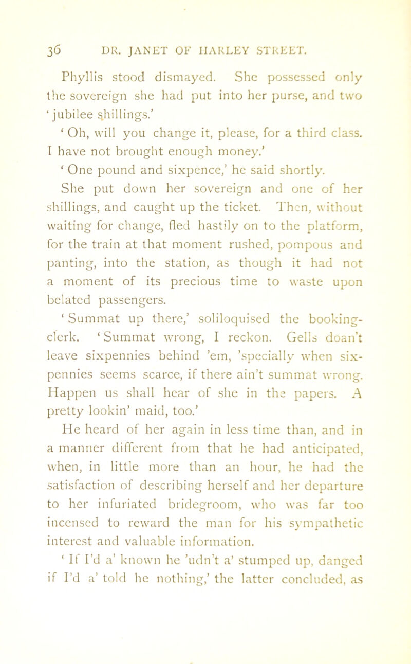 Phyllis stood dismayed. She possessed only the sovereign she had put into her purse, and two ‘jubilee shillings.’ ‘ Oh, will you change it, please, for a third class. I have not brought enough money.’ ‘ One pound and sixpence,’ he said shortly. She put down her sovereign and one of her shillings, and caught up the ticket. Then, without waiting for change, fled hastily on to the platform, for the train at that moment rushed, pompous and panting, into the station, as though it had not a moment of its precious time to waste upon belated passengers. ‘ Summat up there,’ soliloquised the booking- clerk. ‘ Summat wrong, I reckon. Gells doan’t leave sixpennies behind ’em, ’specially when six- pennies seems scarce, if there ain’t summat wrong. Happen us shall hear of she in the papers. A pretty lookin’ maid, too.’ He heard of her again in less time than, and in a manner different from that he had anticipated, when, in little more than an hour, he had the satisfaction of describing herself and her departure to her infuriated bridegroom, who was far too incensed to reward the man for his sympathetic interest and valuable information. ‘ It I’d a’ known he ’udn't a’ stumped up, danged if I’d a’ told he nothing,’ the latter concluded, as