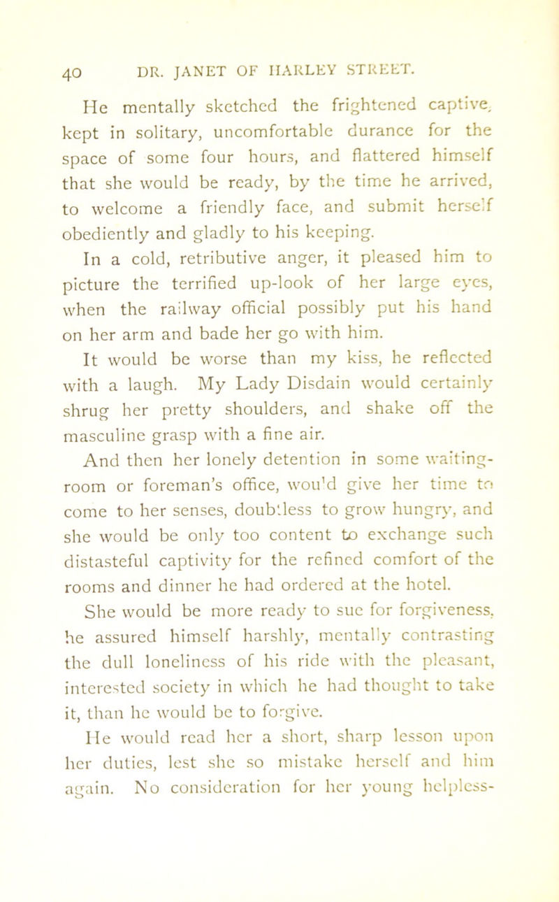 He mentally sketched the frightened captive, kept in solitary, uncomfortable durance for the space of some four hours, and flattered himself that she would be ready, by the time he arrived, to welcome a friendly face, and submit herself obediently and gladly to his keeping. In a cold, retributive anger, it pleased him to picture the terrified up-look of her large eyes, when the railway official possibly put his hand on her arm and bade her go with him. It would be worse than my kiss, he reflected with a laugh. My Lady Disdain would certainly shrug her pretty shoulders, and shake off the masculine grasp with a fine air. And then her lonely detention in some waiting- room or foreman’s office, wou'd give her time to come to her senses, doubtless to grow hungry, and she would be only too content to exchange such distasteful captivity for the refined comfort of the rooms and dinner he had ordered at the hotel. She would be more ready to sue for forgiveness, he assured himself harshly, mentally contrasting the dull loneliness of his ride with the pleasant, interested society in which he had thought to take it, than he would be to forgive. lie would read her a short, sharp lesson upon her duties, lest she so mistake herself and him again. No consideration for her young helpless-