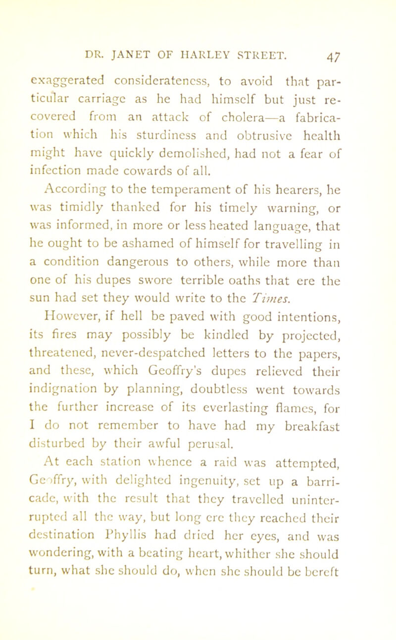 exaggerated consideratencss, to avoid that par- ticular carriage as he had himself but just re- covered from an attack of cholera—a fabrica- tion which his sturdiness and obtrusive health might have quickly demolished, had not a fear of infection made cowards of all. According to the temperament of his hearers, he was timidly thanked for his timely warning, or was informed, in more or less heated language, that he ought to be ashamed of himself for travelling in a condition dangerous to others, while more than one of his dupes swore terrible oaths that ere the sun had set they would write to the Times. However, if hell be paved with good intentions, its fires may possibly be kindled by projected, threatened, never-despatched letters to the papers, and these, which Geoffry's dupes relieved their indignation by planning, doubtless went towards the further increase of its everlasting flames, for I do not remember to have had my breakfast disturbed by their awful perusal. At each station whence a raid was attempted, Geoffry, with delighted ingenuity, set up a barri- cade, with the result that they travelled uninter- rupted all the wray, but long ere they reached their destination Phyllis had dried her eyes, and was wondering, with a beating heart, whither she should turn, what she should do, when she should be bereft