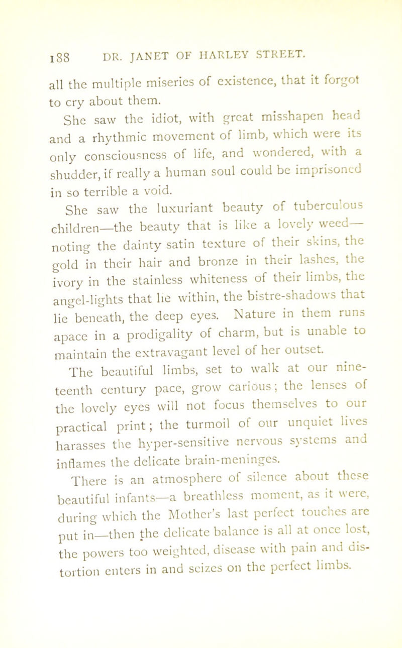 all the multiple miseries of existence, that it forgot to cry about them. She saw the idiot, with great misshapen he^-.o and a rhythmic movement of limb, which were its only consciousness of life, and wondered, with a shudder, if really a human soul could be imprisoned in so terrible a void. She saw the luxuriant beauty of tuberculous children—the beauty that is like a lovely weed- noting the dainty satin texture of their skins, the gold in their hair and bronze in their lashes, the ivory in the stainless whiteness of their limbs, the angel-lights that he within, the bistre-shadows that lie beneath, the deep eyes. Nature in them runs apace in a prodigality of charm, but is unabie to maintain the extravagant level of her outset. The beautiful limbs, set to walk at our nine- teenth century pace, grow carious; the lenses of the lovely eyes will not focus themselves to our practical print; the turmoil of our unquiet lives harasses the hyper-sensitive nervous systems and inflames the delicate brain-meninges. There is an atmosphere of silence about these beautiful infants—a breathless moment, as it were, during which the Mother's last pertect touches are pUt in—then the delicate balance is all at once lost, the powers too weighted, disease with pain and dis- tortion enters in and seizes on the perfect limbs.