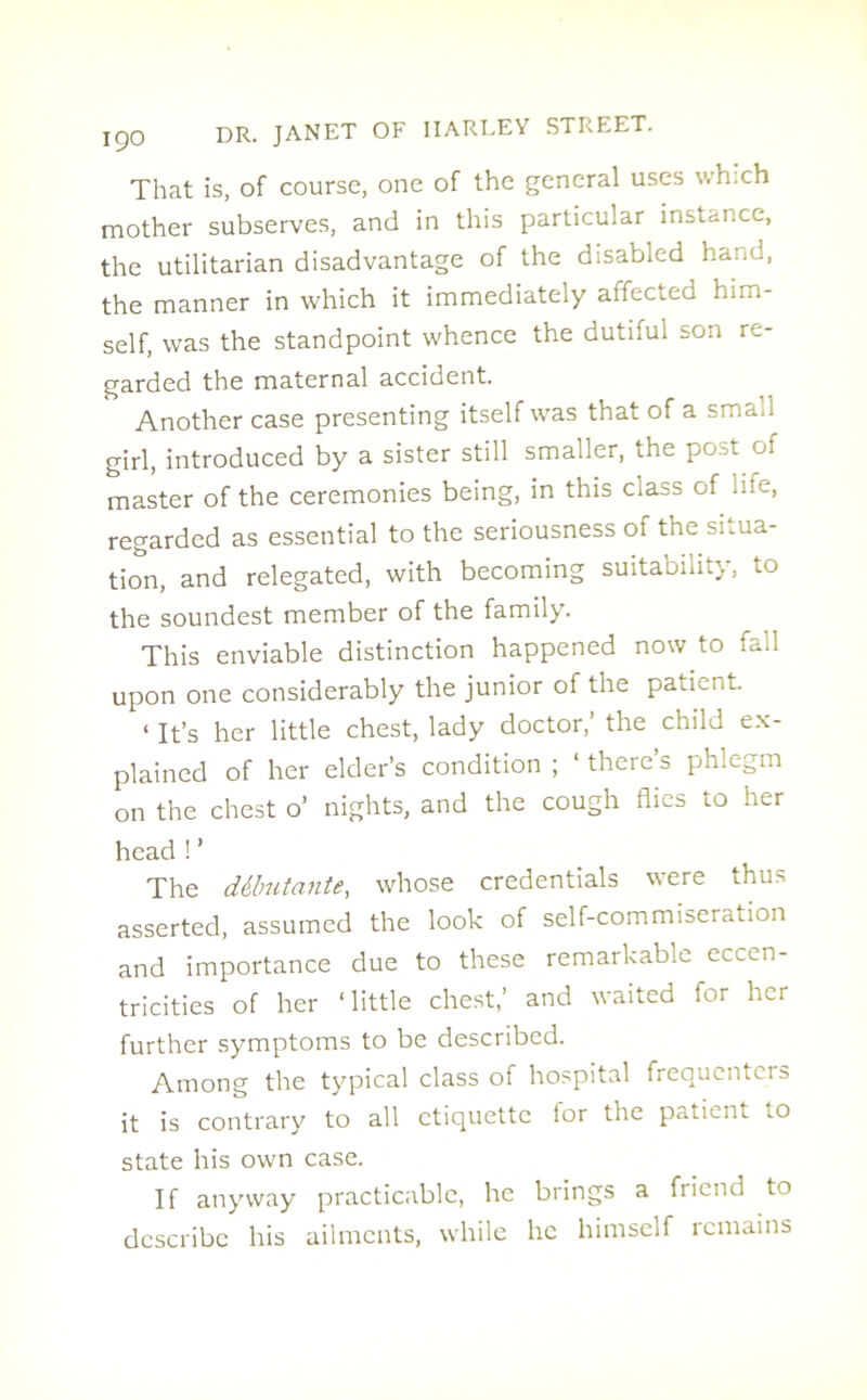 That is, of course, one of the general uses which mother subserves, and in this particular instance, the utilitarian disadvantage of the disabled hand, the manner in which it immediately aifected him- self, was the standpoint whence the dutiful son re- garded the maternal accident. Another case presenting itself was that of a sma.i girl, introduced by a sister still smaller, the post of master of the ceremonies being, in this class of life, regarded as essential to the seriousness of the situa- tion, and relegated, with becoming suitability, to the soundest member of the family. This enviable distinction happened now to fall upon one considerably the junior of the patient. < it’s her little chest, lady doctor,' the child ex- plained of her elder’s condition ; ‘ there’s phlegm on the chest o’ nights, and the cough flies to her head ! ’ The debutante, whose credentials were thus asserted, assumed the look of self-commiseration and importance due to these remarkable eccen- tricities of her ‘little chest,’ and waited for her further symptoms to be described. Among the typical class of hospital frequenters it is contrary to all etiquette for the patient to state his own case. If anyway practicable, he brings a fiiend to describe his ailments, while he himself remains