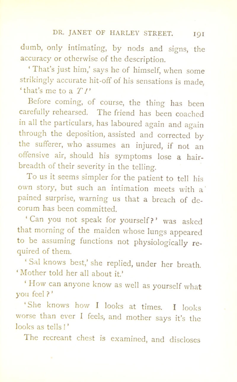 dumb, only intimating, by nods and signs, the accuracy or otherwise of the description. 1 That s just him, says he of himself, when some strikingly accurate hit-off of his sensations is made, ‘that’s me to a T!' Before coming, of course, the thing has been carefully rehearsed. The friend has been coached in all the particulars, has laboured again and again through the deposition, assisted and corrected by the sufferer, who assumes an injured, if not an offensive air, should his symptoms lose a hair- breadth of their severity in the telling. To us it seems simpler for the patient to tell his own story, but such an intimation meets with a' pained surprise, warning us that a breach of de- corum has been committed. ‘Can you not speak for yourself?’ was asked that morning of the maiden whose lungs appeared to be assuming functions not physiologically re- quired of them. ‘ Sal knows best,’ she replied, under her breath. 4 Mother told her all about it.’ How can anyone know as well as yourself what you feel ? ’ ‘She knows how I looks at times. I looks worse than ever I feels, and mother says it’s the looks as tells ! ’ The recreant chest is examined, and discloses