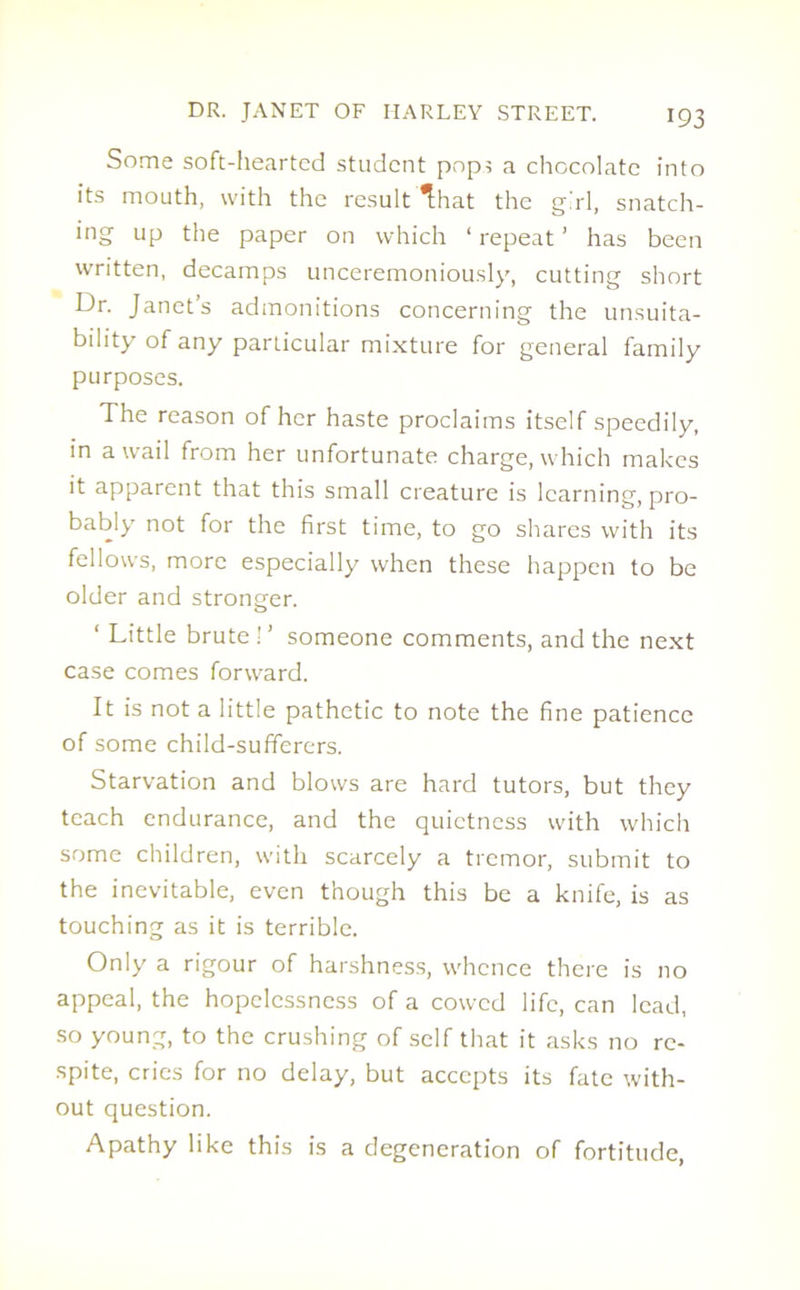 Some soft-hearted student pops a chocolate into its mouth, with the result That the girl, snatch- ing up the paper on which ‘ repeat ’ has been written, decamps unceremoniously, cutting short Dr. Janet’s admonitions concerning the unsuita- bility of any particular mixture for general family purposes. The reason of her haste proclaims itself speedily, in a wail from her unfortunate charge, which makes it apparent that this small creature is learning, pro- bably not for the first time, to go shares with its fellows, more especially when these happen to be older and stronger. ‘ Little brute ! ’ someone comments, and the next case comes forward. It is not a little pathetic to note the fine patience of some child-sufferers. Starvation and blows are hard tutors, but they teach endurance, and the quietness with which some children, with scarcely a tremor, submit to the inevitable, even though this be a knife, is as touching as it is terrible. Only a rigour of harshness, whence there is no appeal, the hopelessness of a cowed life, can lead, so young, to the crushing of self that it asks no re- spite, cries for no delay, but accepts its fate with- out question. Apathy like this is a degeneration of fortitude,