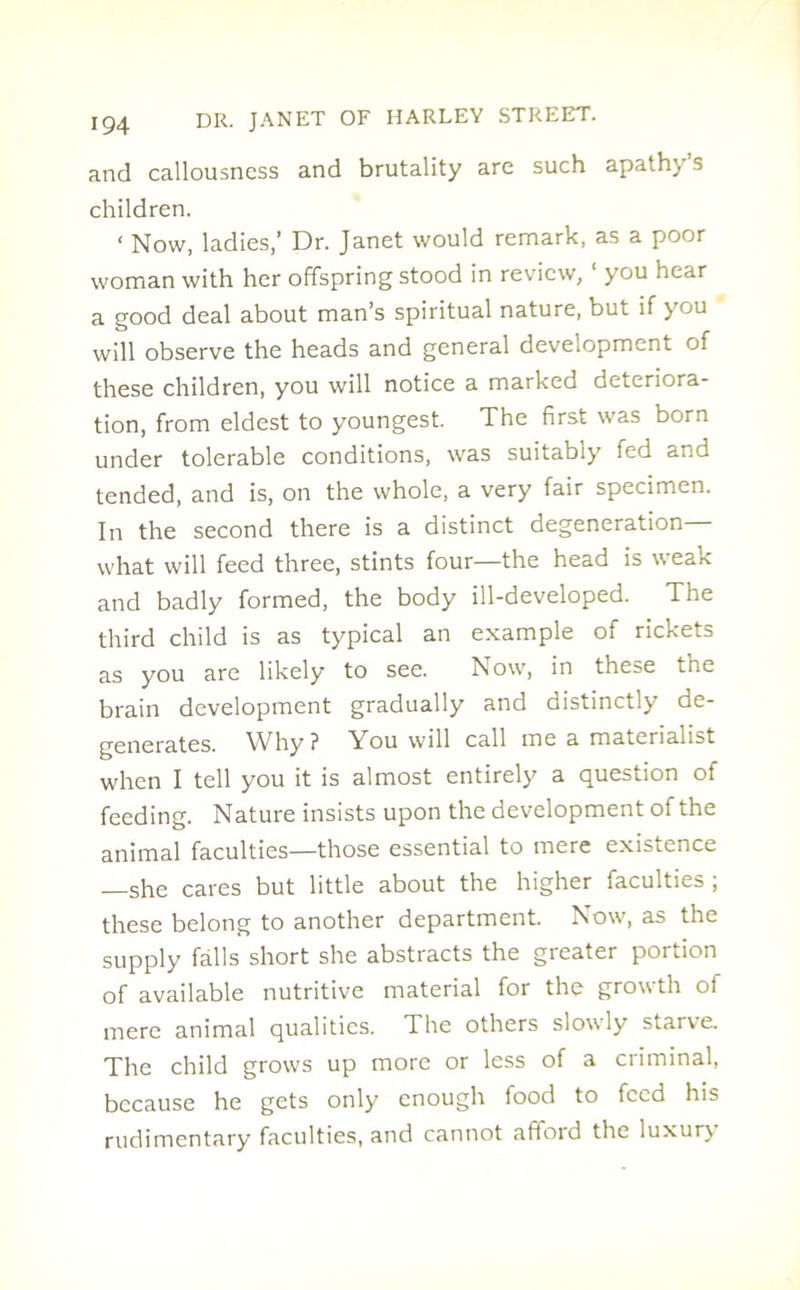 and callousness and brutality are such apath) s children. < Now, ladies,’ Dr. Janet would remark, as a poor woman with her offspring stood in review, you hear a good deal about man’s spiritual nature, but if you will observe the heads and general development of these children, you will notice a marked deteriora- tion, from eldest to youngest. The first was born under tolerable conditions, was suitably fed and tended, and is, on the whole, a very fair specimen. In the second there is a distinct degeneration— what will feed three, stints four—the head is weak and badly formed, the body ill-developed. The third child is as typical an example of rickets as you are likely to see. Now, in these the brain development gradually and distinctly de- generates. Why? You will call me a materialist when I tell you it is almost entirely a question of feeding. Nature insists upon the development of the animal faculties—those essential to mere existence —she cares but little about the higher faculties ; these belong to another department. Now, as the supply falls short she abstracts the greater portion of available nutritive material for the growth of mere animal qualities. The others slowly starve. The child grows up more or less of a criminal, because he gets only enough food to feed his rudimentary faculties, and cannot afford the luxur\