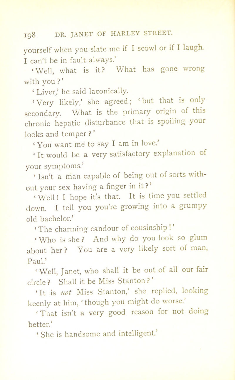 yourself when you slate me if I scowl or if I laugh. I can’t be in fault always.’ ‘Well, what is it? What has gone wrong with you ? ’ ‘ Liver,’ he said laconically. ‘ Very likely,’ she agreed; ‘ but that is only secondary. What is the primary origin of this chronic hepatic disturbance that is spoiling your looks and temper ? ’ 1 You want me to say I am in love.’ ‘ It would be a very satisfactory explanation of your symptoms.’ 1 Isn’t a man capable of being out of sorts with- out your sex having a finger in it?’ ‘Well! I hope it’s that. It is time you settled down. I tell you you’re growing into a grumpy old bachelor.’ ‘ The charming candour of cousinship ! ‘ Who is she ? And why do you look so glum about her? You are a very likely sort of man, Paul.’ ‘ Well, Janet, who shall it be out of all our fair circle ? Shall it be Miss Stanton ? ’ ‘It is not Miss Stanton,’ she replied, looking keenly at him, ‘though you might do worse.’ ‘ That isn’t a very good reason for not doing better.’ ‘ She is handsome and intelligent’