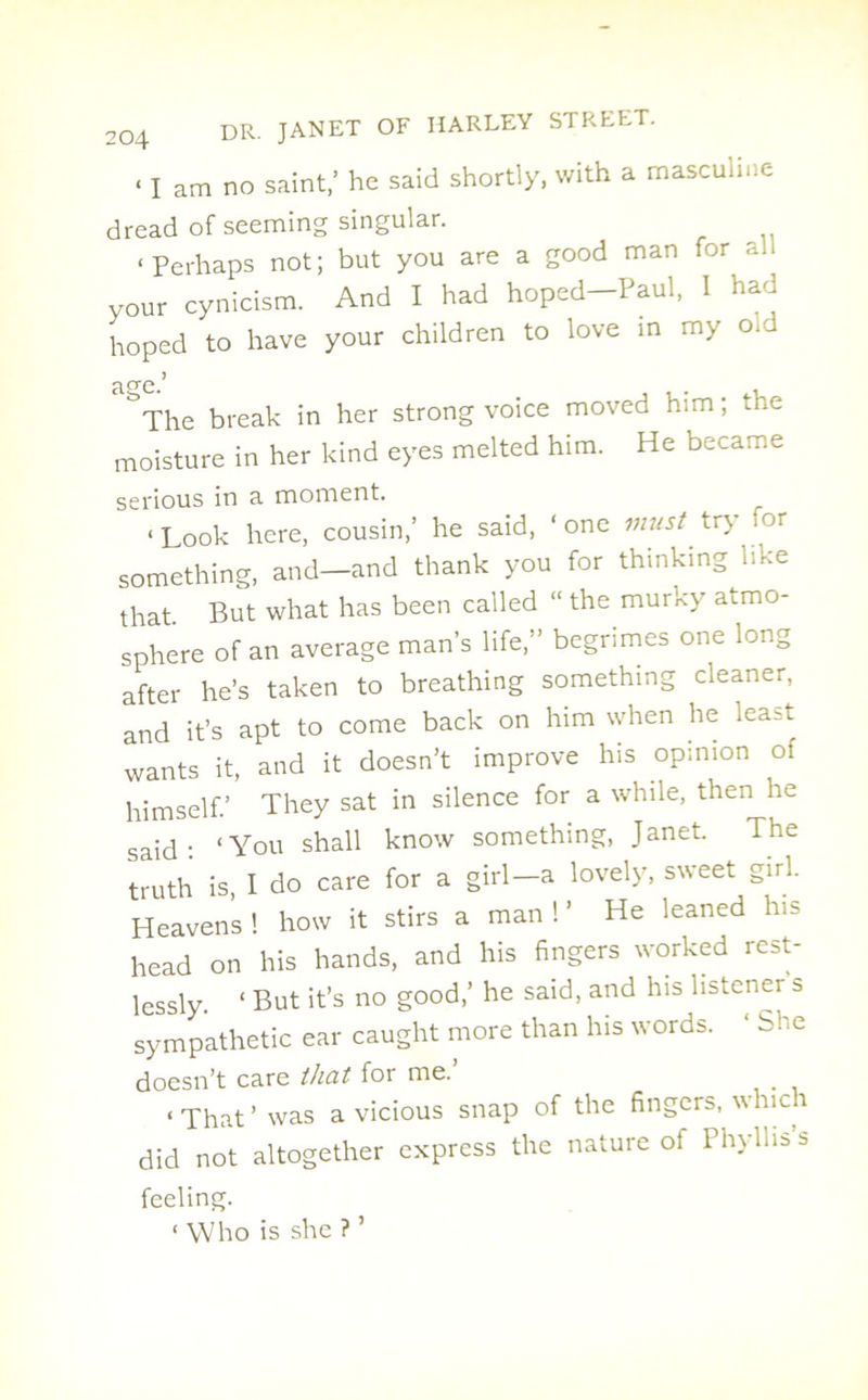 < i am no saint,’ he said shortly, with a masculine dread of seeming singular. ‘Perhaps not; but you are a good man for all your cynicism. And I had hoped—Paul, 1 had hoped to have your children to love in my o.^ °The break in her strong voice moved him; the moisture in her kind eyes melted him. He became serious in s. moment. < Look here, cousin/ he said, ‘one must tr> or something, and—and thank you for thinking like that. But what has been called “ the murky atmo- sphere of an average man’s life,” begrimes one long after he’s taken to breathing something cleaner, and it’s apt to come back on him when he least wants it, and it doesn’t improve his opinion of himself.’ They sat in silence for a while, then he said- ‘You shall know something, Janet. The truth is, I do care for a girl-a lovely, sweet girl. Heavens ! how it stirs a man ! ’ He leaned his head on his hands, and his fingers worked rest- lessly. ‘ But it’s no good,’ he said, and his listener s sympathetic ear caught more than his words. ‘ She doesn’t care that for me. < ^at ’ Was a vicious snap of the fingers, which did not altogether express the nature of Phylnss feeling. ‘ Who is she ? ’