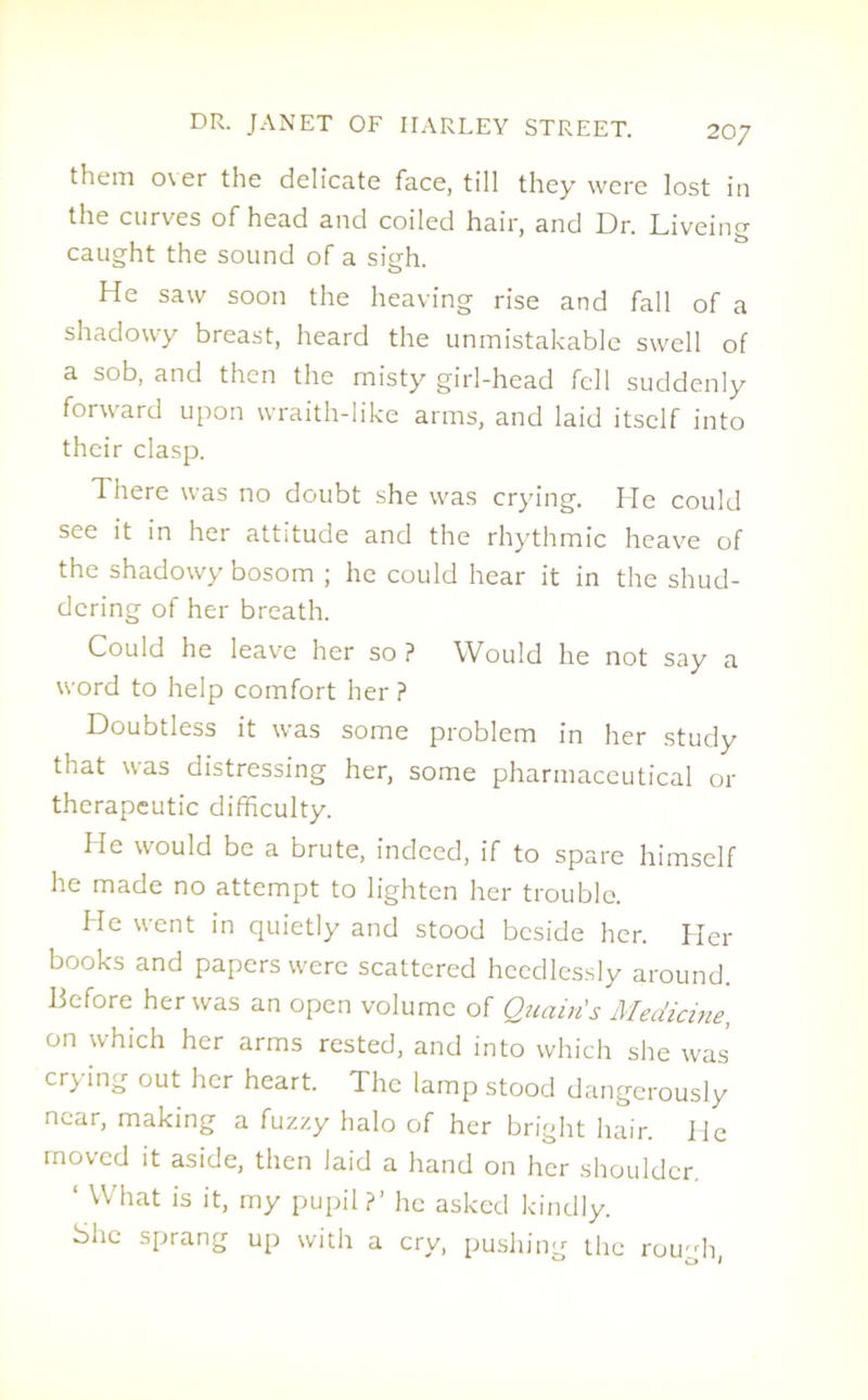 them over the delicate face, till they were lost in the curves of head and coiled hair, and Dr. Liveing caught the sound of a sigh. He saw soon the heaving rise and fall of a shadowy breast, heard the unmistakable swell of a sob, and then the misty girl-head fell suddenly forward upon wraith-like arms, and laid itself into their clasp. There was no doubt she was crying. He could see it in her attitude and the rhythmic heave of the shadowy bosom ; he could hear it in the shud- dering of her breath. Could he leave her so ? Would he not say a word to help comfort her ? Doubtless it was some problem in her study that was distressing her, some pharmaceutical or therapeutic difficulty. He would be a brute, indeed, if to spare himself he made no attempt to lighten her trouble. He went in quietly and stood beside her. Her books and papers were scattered heedlessly around. Before her was an open volume of Quciin's Medicine, on which her arms rested, and into which she was’ crying out her heart. The lamp stood dangerously near, making a fuzzy halo of her bright hair. He moved it aside, then laid a hand on her shoulder. ‘ What is it, my pupil ?’ he asked kindly. She sprang up with a cry, pushing the rough,