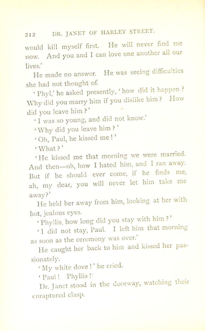 would kill myself first. He will never find me now. And you and I can love one another all our lives.’ > He made no answer. He was seeing difficulties she had not thought of. < Phyl,’ he asked presently, ‘ how did it happen . Why did you marry him if you dislike him ? Hon did you leave him ? ’ < I was so young, and did not know. < Why did you leave him ? ’ ‘ Oh, Paul, he kissed me ! ’ ‘ What ? ’ < He kissed me that morning we were married. And then—oh, how I hated him, and I ran away. But if he should ever come, if he finds me, ah, my dear, you will never let him take me away?’ _ . , He held her away from him, looking at her with hot, jealous eyes. ‘ Phyllis, how long did you stay with him ? « I did not stay, Paul. I left him that morning as soon as the ceremony was over.’ He caught her back to him and kissed her pas- sionately. ‘ My white dove ! ’ he cried. ‘Paul! Phyllis!' Dr. Janet stood in the doorway, watching t icir enraptured clasp.