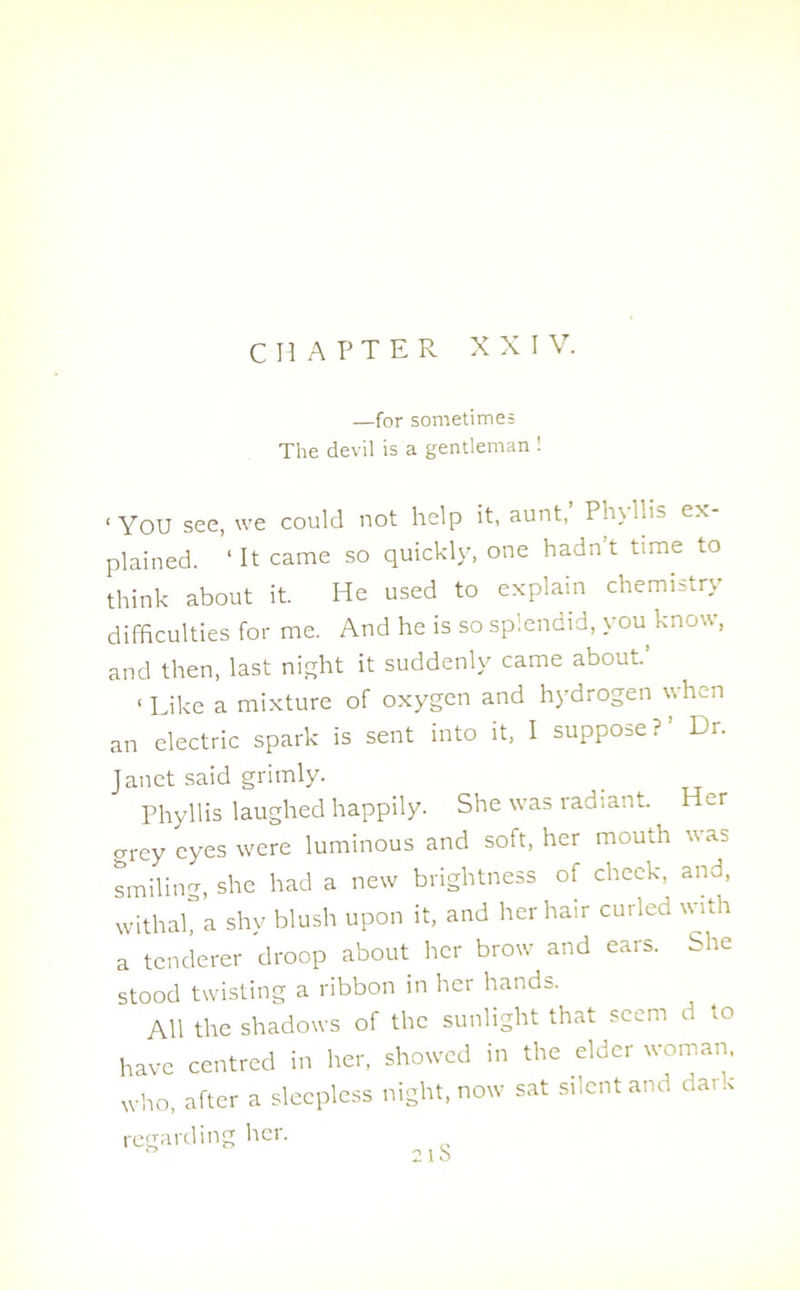 CHAPTER XXIV. —for sometime: The devil is a gentleman 1 ‘YOU see, we could not help it, aunt,’ Phyllis ex- plained. ‘ It came so quickly, one hadn’t time to think about it. He used to explain chemistry difficulties for me. And he is so splendid, you know, and then, last night it suddenly came about. 1 Like a mixture of oxygen and hydrogen when an electric spark is sent into it, I suppose?’ Dr. Janet said grimly. _ Phyllis laughed happily. She was radiant. Her grey eyes were luminous and soft, her mouth was smiling, she had a new brightness of cheek, and, withah a shy blush upon it, and her hair curled with a tenderer droop about her brow and ears. She stood twisting a ribbon in her hands. AH the shadows of the sunlight that seem d to have centred in her, showed in the elder woman, who, after a sleepless night, now sat silent and da. regarding her. ° O 1 N