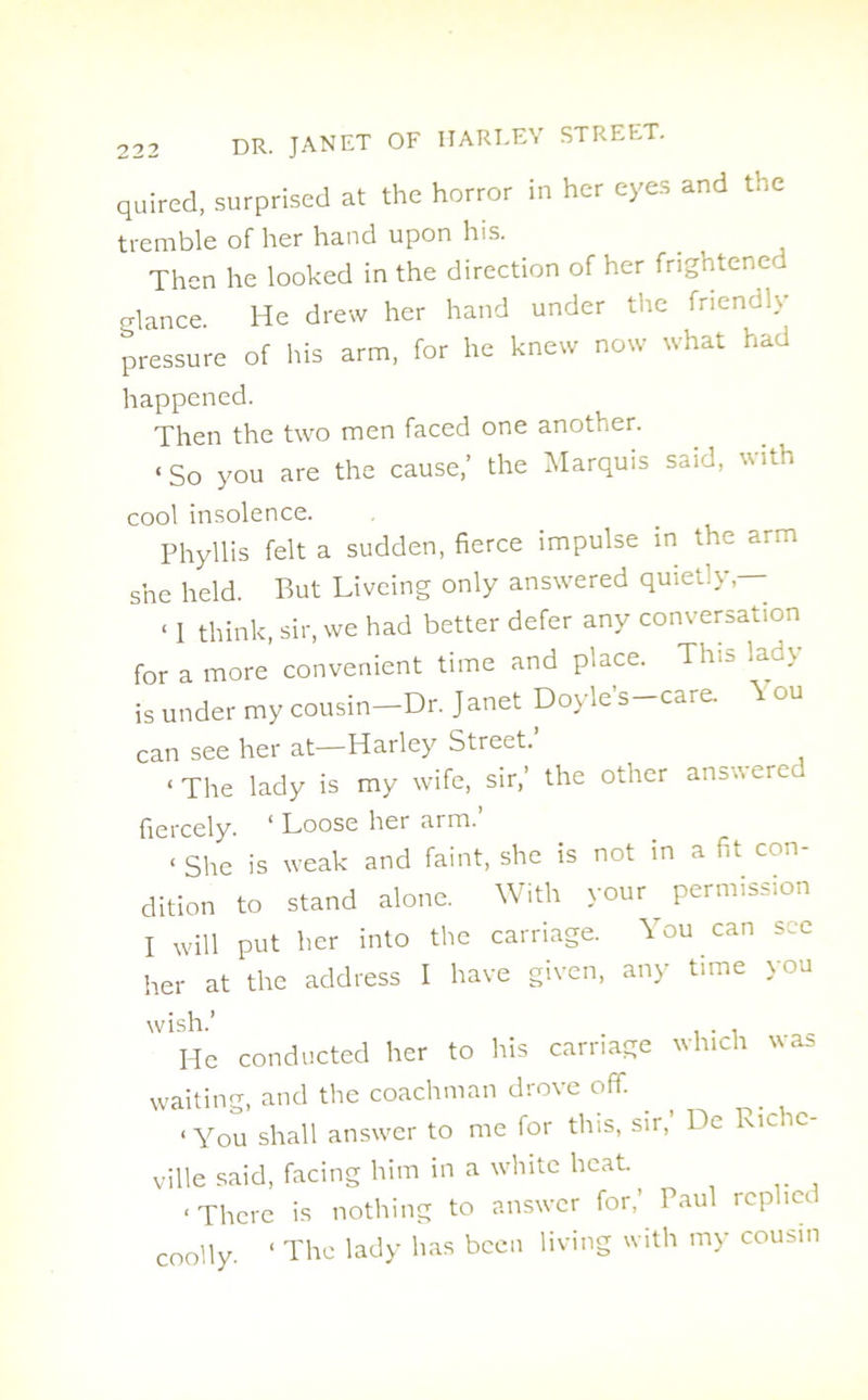 quired, surprised at the horror in her eyes and the tremble of her hand upon his. Then he looked in the direction of her frightened glance. He drew her hand under tire friendly pressure of his arm, for he knew now what had happened. Then the two men faced one another. ‘So you are the cause,’ the Marquis said, with cool insolence. Phyllis felt a sudden, fierce impulse in the arm she held. But Liveing only answered quietly — < I think, sir, we had better defer any conversation for a more convenient time and place. This lady is under my cousin—Dr. Janet Doyle’s-care. Y ou can see her at—Harley Street. ‘The lady is my wife, sir,’ the other answerer fiercely. * Loose her arm. < She is weak and faint, she is not in a fit con- dition to stand alone. With your permission I will put her into the carriage. You can sec her at the address I have given, any time you wish.’ . . He conducted her to his carriage which was waiting, and the coachman drove off. ‘You shall answer to me for this, sir, De Ricic ville said, facing him in a white heat. ‘ There is nothing to answer for,’ Paul replies coolly. ‘ The lady has been living with my cousin