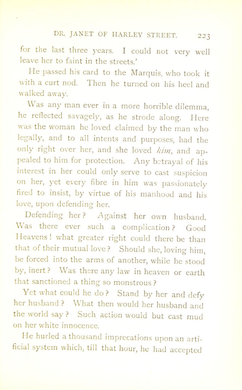 for the last three years. I could not very well leave her to faint in the streets.’ He passed his card to the Marquis, who took it with a curt nod. Then he turned on his heel and walked away. Was any man ever in a more horrible dilemma, he reflected savagely, as he strode along. Here was the woman he loved claimed by the man who legally, and to all intents and purposes, had the only right over her, and she loved him, and ap- pealed to him for protection. Any betrayal of his interest in her could only serve to cast suspicion on her, yet every fibre in him was passionately fired to insist, by virtue of his manhood and his love, upon defending her. Defending her? Against her own husband. Wras there ever such a complication ? Good Heavens! what greater right could there be than that of their mutual love ? Should she, loving him, be forced into the arms of another, while he stood by, inert? Was there any law in heaven or earth that sanctioned a thing so monstrous ? Yet what could he do ? Stand by her and defy her husband ? What then would her husband and the world say? Such action would but cast mud on her w'hite innocence. He hurled a thousand imprecations upon an arti- ficial system which, till that hour, he had accepted