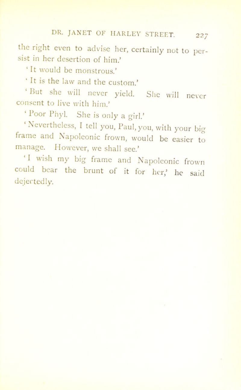 the right even to advise her, certainly not to per- sist in her desertion of him.’ ‘ It would be monstrous.’ ‘ It is the law and the custom.’ ‘ But she wil1 never yield. She will never consent to live with him.’ ‘ Poor Pnyl. She is only a girl.’ ‘Nevertheless, I tell you, Paul, you, with your big frame and Napoleonic frown, would be easier to manage. However, we shall see.’ ‘I wish my big frame and Napoleonic frown could bear the brunt of it for her,’ he said dejectedly.